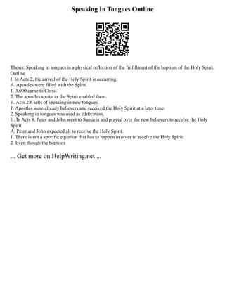 Speaking In Tongues Outline
Thesis: Speaking in tongues is a physical reflection of the fulfillment of the baptism of the Holy Spirit.
Outline
I. In Acts 2, the arrival of the Holy Spirit is occurring.
A. Apostles were filled with the Spirit.
1. 3,000 came to Christ
2. The apostles spoke as the Spirit enabled them.
B. Acts 2:6 tells of speaking in new tongues.
1. Apostles were already believers and received the Holy Spirit at a later time.
2. Speaking in tongues was used as edification.
II. In Acts 8, Peter and John went to Samaria and prayed over the new believers to receive the Holy
Spirit.
A. Peter and John expected all to receive the Holy Spirit.
1. There is not a specific equation that has to happen in order to receive the Holy Spirit.
2. Even though the baptism
... Get more on HelpWriting.net ...
 