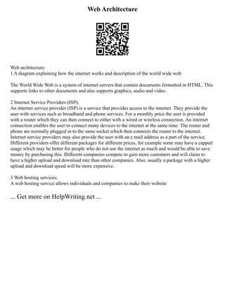 Web Architecture
Web architecture:
1 A diagram explaining how the internet works and description of the world wide web
The World Wide Web is a system of internet servers that contain documents formatted in HTML. This
supports links to other documents and also supports graphics, audio and video.
2 Internet Service Providers (ISP);
An internet service provider (ISP) is a service that provides access to the internet. They provide the
user with services such as broadband and phone services. For a monthly price the user is provided
with a router which they can then connect to either with a wired or wireless connection. An internet
connection enables the user to connect many devices to the internet at the same time. The router and
phone are normally plugged in to the same socket which then connects the router to the internet.
Internet service providers may also provide the user with an e mail address as a part of the service.
Different providers offer different packages for different prices, for example some may have a capped
usage which may be better for people who do not use the internet as much and would be able to save
money by purchasing this. Different companies compete to gain more customers and will claim to
have a higher upload and download rate than other companies. Also, usually a package with a higher
upload and download speed will be more expensive.
3 Web hosting services;
A web hosting service allows individuals and companies to make their website
... Get more on HelpWriting.net ...
 