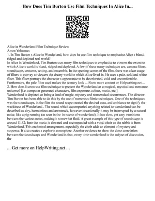 How Does Tim Burton Use Film Techniques In Alice In...
Alice in Wonderland Film Technique Review
Amen Yohannes
1. In Tim Burton s Alice in Wonderland, how does he use film technique to emphasise Alice s bland,
ridged and depleted real world?
In Alice in Wonderland, Tim Burton uses many film techniques to emphasise to viewers the extent to
which Alice s world is bland, ridged and depleted. A few of these many techniques are, camera filters,
soundscape, costume, setting, and ensemble. In the opening scenes of the film, there was clear usage
of filters to convey to viewers the dreary world in which Alice lived in. He uses a pale, cold and white
filter. This filter portrays the character s appearance to be deteriorated, cold and uncomfortable.
Furthermore, the pale filter used makes the scenery look ... Show more content on Helpwriting.net ...
2. How does Burton use film technique to present the Wonderland as a magical, mystical and nonsense
universe? [i.e. computer generated characters, film exposure, colour, music, etc.]
Wonderland is depicted as being a land of magic, mystery and nonsensical occurrences. The director
Tim Burton has been able to do this by the use of numerous filmic techniques. One of the techniques
was the soundscape, in the film the sound scape created the desired aura, and ambiance to signify the
wackiness of Wonderland . The sound which accompanied anything related to wonderland can be
described as airy, harmonious and awestruck, however occasionally it may be interrupted by a natural
noise, like a pig running (as seen in the 1st scene of wonderland). It has slow, yet easy transitions
between the various notes, making it somewhat fluid. A great example of this type of soundscape is
around 11.42; here the music is elevated and accompanied with a vocal choir as the rabbit is from
Wonderland. This orchestral arrangement, especially the choir adds an element of mystery and
suspense. It also creates a euphoric atmosphere. Another evidence to show the close correlation
between the soundscape and Wonderland is that, every time wonderland is the subject of discussion,
the
... Get more on HelpWriting.net ...
 