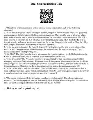 Oral Communication Case
1. Which form of communication, oral or written, is most important in each of the following
situations?
a. To the patrol officer on a beat? During an incident, the patrol officer must be able to use good oral
communication skills to take in all of the victim s statements. They must be able to ask who, where,
how, and when to be able to transfer oral answers from the victims to a written statement. The officer
must also put in writing what they observed concerning the crime scene. They must also be able to
interview orally and take a written statement from the person that caused the incident. Then the officer
must compile a statement that correctly states what happened.
b. To the captain in charge of the Records Division? The Captain must be able to check the written
report to see if it encompasses all of the needed documentation to file an accurate report. They ...
Show more content on Helpwriting.net ...
To the Chief? The Chief must be able to interoperate the report to take any needed information up the
Chain of Command or be able to comment orally to the Public on the case.
d. To the prosecutor? The Prosecutor must have a very detailed written report including all of the
necessary statements from witnesses. In order to try a defendant and win the case they must be able to
orally project the case. By asking the right questions of everyone involved, they can make any holes in
the case disappear. This stops the Defending attorney from getting the guilty perpetrator off.
e. To the citizen who is a victim of a crime? Good oral skills can calm down a victim at their time in
need and make sure that a good written statement can be made. Many times, passion gets in the way of
a sound statement and innocent people are sometimes convicted.
2. Who should be responsible for correcting mistakes in a police report? The officer making the
mistakes. They are the eyes and ears out there taking the statement. Without the proper documentation
Here say can become part of the amended statement if done by other
... Get more on HelpWriting.net ...
 