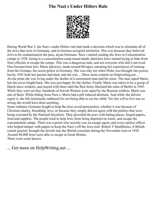 The Nazi s Under Hitlers Rule
During World War 2, the Nazi s under Hitlers rule had made a decision which was to eliminate all of
the Jews that were in Germany, and in German occupied territories. This was because they believed
Jews to be contamination the pure, aryan Germans. Nazi s started sending the Jews to Concentration
camps in 1938. Going to a concentration camp meant death, therefore Jews started trying to hide from
Nazi officials or escape the camps. This was a dangerous task, and not everyone who did it survived.
One German born Jew, Marie Jalowicz, made around 80 tapes, narrating her experiences of running
from the Gestapo, the secret police in Germany. She was only ten when Hitler was brought into power,
but by 1941 both her parents had died, and she was ... Show more content on Helpwriting.net ...
At one point she was living under the shelter of a communist man and his sister. The man raped Marie,
but she never fought back. She was just happy for the shelter. Finally Marie was taken in by a group of
Dutch slave workers, and stayed with them until the Red Army liberated the ruins of Berlin in 1945.
While they were set free, hundreds of Jewish Women were raped by the Russian soldiers, Marie was
one of them. While hiding from Nazi s, Marie had a pill induced abortune. And while she did not
regret it, she felt immensely saddened for not being able to see her child. Yet, her will to live was so
strong she would have done anything.
Some ordinary Germans fought to help the Jews avoid persecution, whether it was because of
Christian charity, friendship, love, or because they simply did not agree with the politics that were
being executed by the National Socialists. They provided the jews with hiding places, forged papers,
food and supplies. The people tried to help Jews from being deported on trains, and escape the
concentration camps. There was a priest who secretly was an escape agent, and even a police officer
who helped tamper with papers to keep the Nazi s off the Jews trail. Robert T Smallbones, A British
consul general, brought the Jewish into the British consulate during the November riots in 1938.
Around 48,000 Jews were able to escape to Great Britain.
There were some known
... Get more on HelpWriting.net ...
 