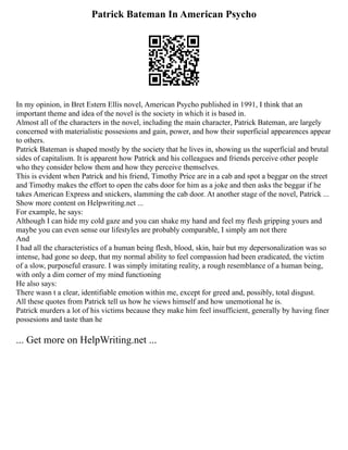 Patrick Bateman In American Psycho
In my opinion, in Bret Estern Ellis novel, American Psycho published in 1991, I think that an
important theme and idea of the novel is the society in which it is based in.
Almost all of the characters in the novel, including the main character, Patrick Bateman, are largely
concerned with materialistic possesions and gain, power, and how their superficial appearences appear
to others.
Patrick Bateman is shaped mostly by the society that he lives in, showing us the superficial and brutal
sides of capitalism. It is apparent how Patrick and his colleagues and friends perceive other people
who they consider below them and how they perceive themselves.
This is evident when Patrick and his friend, Timothy Price are in a cab and spot a beggar on the street
and Timothy makes the effort to open the cabs door for him as a joke and then asks the beggar if he
takes American Express and snickers, slamming the cab door. At another stage of the novel, Patrick ...
Show more content on Helpwriting.net ...
For example, he says:
Although I can hide my cold gaze and you can shake my hand and feel my flesh gripping yours and
maybe you can even sense our lifestyles are probably comparable, I simply am not there
And
I had all the characteristics of a human being flesh, blood, skin, hair but my depersonalization was so
intense, had gone so deep, that my normal ability to feel compassion had been eradicated, the victim
of a slow, purposeful erasure. I was simply imitating reality, a rough resemblance of a human being,
with only a dim corner of my mind functioning
He also says:
There wasn t a clear, identifiable emotion within me, except for greed and, possibly, total disgust.
All these quotes from Patrick tell us how he views himself and how unemotional he is.
Patrick murders a lot of his victims because they make him feel insufficient, generally by having finer
possesions and taste than he
... Get more on HelpWriting.net ...
 