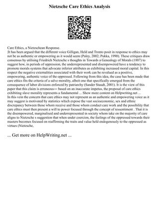 Nietzsche Care Ethics Analysis
Care Ethics, a Nietzschean Response.
|It has been argued that the different voice Gilligan, Held and Tronto posit in response to ethics may
not be as authentic or empowering as it would seem (Paley, 2002; Pukka, 1990). These critiques draw
consensus by utilising Friedrich Nietzsche s thoughts in Towards a Genealogy of Morals (1887) to
suggest how, in periods of oppression, the underrepresented and disempowered have a tendency to
promote morals systems that advocate inferior attributes as exhibiting increased moral capital. In this
respect the negative externalities associated with their work can be revalued as a positive,
empowering, authentic voice of the oppressed. Following from this idea, the case has been made that
care ethics fits the criteria of a salve morality, albeit one that specifically emerged from the
consequence of labor divisions enforced by patriarchy (Sander Staudt, 2001). It is the view of this
paper that this claim is erroneous― based on an inaccurate impetus, the proposal of care ethics
exhibiting slave morality represents a fundamental ... Show more content on Helpwriting.net ...
In this vein the concern that care ethics may not represent as an authentic and empowering voice as it
may suggest is motivated by statistics which expose the vast socioeconomic, sex and ethnic
discrepancy between those whom receive and those whom conduct care work and the possibility that
care ethics must then present a will to power focused through the concept of ressentiment . That it is
the disempowered, marginalised and underrepresented in society whom take on the majority of care
aligns to Nietzsche s suggestion that when under coercion, the feelings of the oppressed towards their
masters becomes focused on reaffirming the traits and value held endogenously to the oppressed as
virtues (Nietzsche,
... Get more on HelpWriting.net ...
 