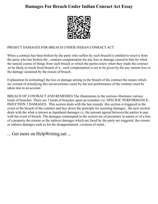 Damages For Breach Under Indian Conract Act Essay
PROJECT DAMAGES FOR BREACH UNDER INDIAN CONRACT ACT
When a contract has been broken by the party who suffers by such breach1is entitled to receive from
the party who has broken the , contract compensation for any loss or damage caused to him by whch
the natural course of things from such breach or which the parties knew when they made the contract
,to be likely to result from breach of it , such compensation is not to be given by the any remote loss or
the damage sustained by the reason of breach.
Explanation In estimating2 the loss or damage arising in the breach of the contract the means which
are existed of remedying this inconvenience cause by the non performance of the contract must be
taken into in an account
BREACH OF CONTRACT AND REMEDIES The illustrations to the sections illustrates various
kinds of breaches .There are 3 kinds of breaches upon aa remedies viz. SPECIFIC PERFORMANCE,
INJUCTION 3 DAMAGES . This section deals with the last remedy .this section is triggered in the
event of the breach of the contract and lays down the principle for asserting damages , the next section
deals with the what is known as liquidated damages i.e. the amount agreed between the parties to pay
with the event of breach. The damages contempted in the section are of pecuniary in nature or of a loss
of a property the remote or the indirect damages which are faced by the party are triggered .the remote
or indirect damages such as for the disappointment ,vexation of mind ,
... Get more on HelpWriting.net ...
 