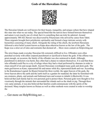 Gods of the Hawaiians Essay
The Hawaiian Islands are well known for their beauty, tranquility, and unique culture that have shaped
this state into what we see today. The special bond that the natives have formed between themselves
and nature is not exactly one of a kind, but it is something that can truly be admired. Around
approximately 300 AD, Hawaii was discovered by Polynesians who arrived by canoe from Tahiti.
These migrants brought their polytheistic spirituality and formed a large intricate society with
hierarchies consisting of many chiefs. Alongside the ruling of the chiefs, the newborn Hawaiians
followed a strict belief system known as Kapu akua otherwise known as the law of the gods . The
Kapu was a strict set of rules and restraints that dictated all ... Show more content on Helpwriting.net
...
The strict Kapu made everyday Hawaiian life extremely difficult to live. Offenders were often
punished severely with either corporal punishment or sacrificed to honor the gods. If the offense was
great enough, on occasion, the family of the offender was also sentenced to death. Although,
punishment to defectors was harsh, they often had a chance to redeem themselves. It is said that those
who offended could flee to a city of refuge where they had a ritual performed by shamans in order to
clean oneself of sin and escape death. Ancient Hawaiians worshipped many gods and demi gods. The
main god known as Kane, represented life and nature while Ku, represented death and war. According
to the Kumuhonua Legend: he [Kane] formed the three worlds: the upper heaven of the gods, the
lower heaven above the earth and the earth itself as a garden for mankind; the latter he furnished with
sea creatures, plants, and animals and fashioned men and women to inhabit it (Beckwith). It was
believed that each family had its own personal god to protect them. Personal gods were thought to live
vicariously through the animals that surrounded the islands such as the shark or pig. Through these
very same animals, it was also believed that families could communicate with the spirits of the
deceased. Many temples known as Heiaus as well as other methods were created in order to worship
the
... Get more on HelpWriting.net ...
 