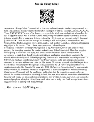 Online Piracy Essay
Assessment 1 Essay Online Communication How can traditional (or old media) enterprises such as
film, television and music overcome the threat of online piracy and file sharing? Author: XXXXXXX
Tutor: XXXXXXXX The rise of the Internet era opened the whole new market for traditional media
full of opportunities as well as threats. Online piracy being one of them because the music and film
industry loses £5.4bn in a year and if it was reduced by 10% it could have created up to 13 thousand
jobs in the UK. There are various attempts taken to fight with online piracy; a case study of Anti
Counterfeiting Trade Agreement will be considered as well as other legislations attempting to regulate
copyrights in the Internet. This ... Show more content on Helpwriting.net ...
Such policy seems to be working with plagiarism at e.g. Universities, but in term of intellectual
property the intangible aspect of the product makes it more difficult to control. Therefore stopping
online piracy is easier said than done, as it would require enormous human resources from a
government to track down illegal websites and taking a legal action against them leading to the
closure. One case study worth following regarding this issue was on the major streaming website TV
SHACK.net has been seized many times by the US government and it kept changing the domain
addresses to overseas addresses as .co or .bz. The owner, 23 year old student Richard O Dwyer from
Sheffield has been charged with copyright infringement and the US Justice Department has been
seeking to extradite him from the UK since May 2011 BBC reports. Streaming itself is a grey area in
many countries, i.e. Germany, where it is not perceived as downloading but has been sourced using
illegal means. Compared with the legal issues and the fact that the content was stored on foreign
servers the law enforcement was extremely difficult, but now it has been set an example worldwide of
tackling with piracy. On entering the internet address now a video clip displays which in a humoristic
educated people on what piracy is and how much a free movie really cost. Such attempt is one of the
suggested ways in dealing with piracy through
... Get more on HelpWriting.net ...
 