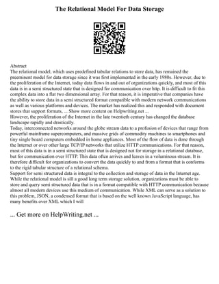 The Relational Model For Data Storage
Abstract
The relational model, which uses predefined tabular relations to store data, has remained the
preeminent model for data storage since it was first implemented in the early 1980s. However, due to
the proliferation of the Internet, today data flows in and out of organizations quickly, and most of this
data is in a semi structured state that is designed for communication over http. It is difficult to fit this
complex data into a flat two dimensional array. For that reason, it is imperative that companies have
the ability to store data in a semi structured format compatible with modern network communications
as well as various platforms and devices. The market has realized this and responded with document
stores that support formats, ... Show more content on Helpwriting.net ...
However, the proliferation of the Internet in the late twentieth century has changed the database
landscape rapidly and drastically.
Today, interconnected networks around the globe stream data to a profusion of devices that range from
powerful mainframe supercomputers, and massive grids of commodity machines to smartphones and
tiny single board computers embedded in home appliances. Most of the flow of data is done through
the Internet or over other large TCP/IP networks that utilize HTTP communications. For that reason,
most of this data is in a semi structured state that is designed not for storage in a relational database,
but for communication over HTTP. This data often arrives and leaves in a voluminous stream. It is
therefore difficult for organizations to convert the data quickly to and from a format that is conforms
to the rigid tabular structure of a relational schema.
Support for semi structured data is integral to the collection and storage of data in the Internet age.
While the relational model is sill a good long term storage solution, organizations must be able to
store and query semi structured data that is in a format compatible with HTTP communication because
almost all modern devices use this medium of communication. While XML can serve as a solution to
this problem, JSON, a condensed format that is based on the well known JavaScript language, has
many benefits over XML which I will
... Get more on HelpWriting.net ...
 