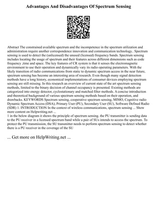 Advantages And Disadvantages Of Spectrum Sensing
Abstract The constrained available spectrum and the incompetence in the spectrum utilization and
administration require another correspondence innovation and communication technology.. Spectrum
sensing is used to detect the (unlicensed) the unused (licensed) frequency bands. Spectrum sensing
includes locating the usage of spectrum and their features across different dimensions such as code
frequency ,time and space. The key features of CR system is that it senses the electromagnetic
environment to use their operation and dynamically vary its radio operating parameters. With the
likely transition of radio communications from static to dynamic spectrum access in the near future,
spectrum sensing has become an interesting area of research. Even though many signal detection
methods have a long history, economical implementations of consumer devices employing spectrum
sensing are still missing. In this research an overview of current state of the art spectrum sensing
methods, limited to the binary decision of channel occupancy is presented. Existing methods are
categorized into energy detector, cyclostationary and matched filter methods. A concise introduction
and theoretical background of various spectrum sensing methods based on their operation, and
drawbacks. KEYWORDS Spectrum sensing, cooperative spectrum sensing, MIMO, Cognitive radio
Dynamic Spectrum Access (DSA), Primary User (PU), Secondary User (SU), Software Defined Radio
(SDR) 1. INTRODUCTION In the context of wireless communications, spectrum sensing ... Show
more content on Helpwriting.net ...
1 in the below diagram it shows the principle of spectrum sensing. the PU transmitter is sending data
to the PU receiver in a licensed spectrum band while a pair of SUs intends to access the spectrum. To
protect the PU transmission, the SU transmitter needs to perform spectrum sensing to detect whether
there is a PU receiver in the coverage of the SU
... Get more on HelpWriting.net ...
 
