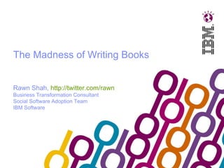 The Madness of Writing Books Rawn Shah,  http://twitter.com/rawn   Business Transformation Consultant Social Software Adoption Team IBM Software 