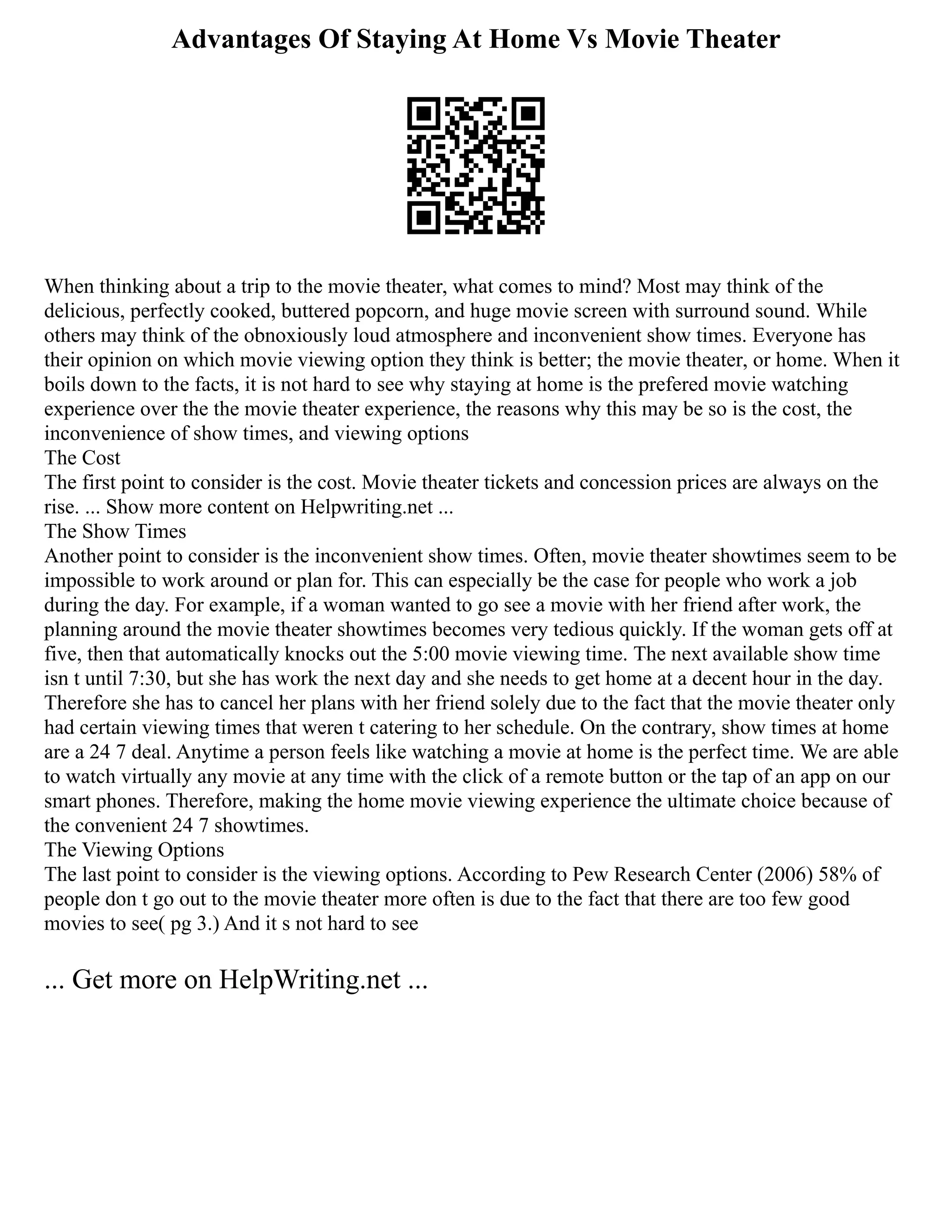 Advantages Of Staying At Home Vs Movie Theater
When thinking about a trip to the movie theater, what comes to mind? Most may think of the
delicious, perfectly cooked, buttered popcorn, and huge movie screen with surround sound. While
others may think of the obnoxiously loud atmosphere and inconvenient show times. Everyone has
their opinion on which movie viewing option they think is better; the movie theater, or home. When it
boils down to the facts, it is not hard to see why staying at home is the prefered movie watching
experience over the the movie theater experience, the reasons why this may be so is the cost, the
inconvenience of show times, and viewing options
The Cost
The first point to consider is the cost. Movie theater tickets and concession prices are always on the
rise. ... Show more content on Helpwriting.net ...
The Show Times
Another point to consider is the inconvenient show times. Often, movie theater showtimes seem to be
impossible to work around or plan for. This can especially be the case for people who work a job
during the day. For example, if a woman wanted to go see a movie with her friend after work, the
planning around the movie theater showtimes becomes very tedious quickly. If the woman gets off at
five, then that automatically knocks out the 5:00 movie viewing time. The next available show time
isn t until 7:30, but she has work the next day and she needs to get home at a decent hour in the day.
Therefore she has to cancel her plans with her friend solely due to the fact that the movie theater only
had certain viewing times that weren t catering to her schedule. On the contrary, show times at home
are a 24 7 deal. Anytime a person feels like watching a movie at home is the perfect time. We are able
to watch virtually any movie at any time with the click of a remote button or the tap of an app on our
smart phones. Therefore, making the home movie viewing experience the ultimate choice because of
the convenient 24 7 showtimes.
The Viewing Options
The last point to consider is the viewing options. According to Pew Research Center (2006) 58% of
people don t go out to the movie theater more often is due to the fact that there are too few good
movies to see( pg 3.) And it s not hard to see
... Get more on HelpWriting.net ...
 