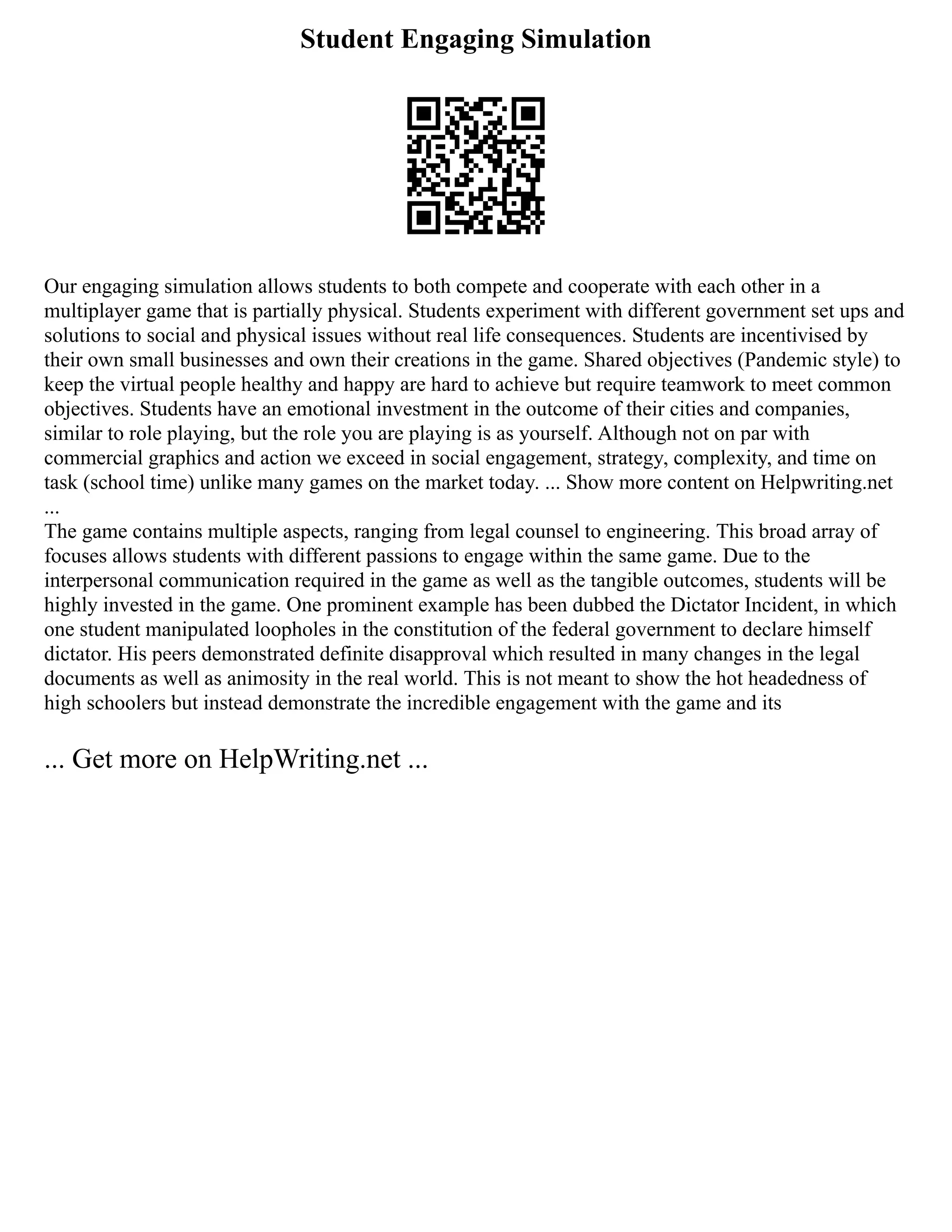 Student Engaging Simulation
Our engaging simulation allows students to both compete and cooperate with each other in a
multiplayer game that is partially physical. Students experiment with different government set ups and
solutions to social and physical issues without real life consequences. Students are incentivised by
their own small businesses and own their creations in the game. Shared objectives (Pandemic style) to
keep the virtual people healthy and happy are hard to achieve but require teamwork to meet common
objectives. Students have an emotional investment in the outcome of their cities and companies,
similar to role playing, but the role you are playing is as yourself. Although not on par with
commercial graphics and action we exceed in social engagement, strategy, complexity, and time on
task (school time) unlike many games on the market today. ... Show more content on Helpwriting.net
...
The game contains multiple aspects, ranging from legal counsel to engineering. This broad array of
focuses allows students with different passions to engage within the same game. Due to the
interpersonal communication required in the game as well as the tangible outcomes, students will be
highly invested in the game. One prominent example has been dubbed the Dictator Incident, in which
one student manipulated loopholes in the constitution of the federal government to declare himself
dictator. His peers demonstrated definite disapproval which resulted in many changes in the legal
documents as well as animosity in the real world. This is not meant to show the hot headedness of
high schoolers but instead demonstrate the incredible engagement with the game and its
... Get more on HelpWriting.net ...
 