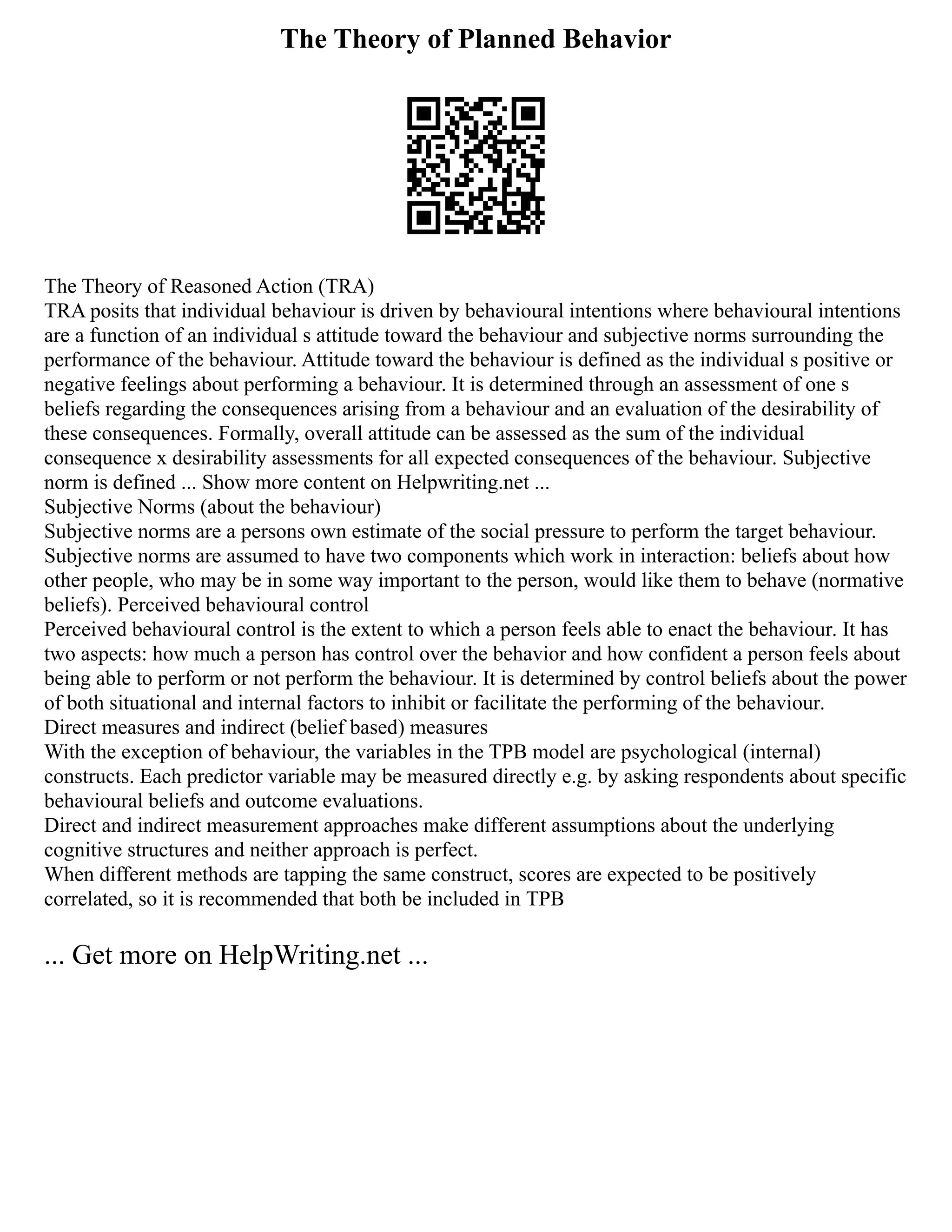 The Theory of Planned Behavior
The Theory of Reasoned Action (TRA)
TRA posits that individual behaviour is driven by behavioural intentions where behavioural intentions
are a function of an individual s attitude toward the behaviour and subjective norms surrounding the
performance of the behaviour. Attitude toward the behaviour is defined as the individual s positive or
negative feelings about performing a behaviour. It is determined through an assessment of one s
beliefs regarding the consequences arising from a behaviour and an evaluation of the desirability of
these consequences. Formally, overall attitude can be assessed as the sum of the individual
consequence x desirability assessments for all expected consequences of the behaviour. Subjective
norm is defined ... Show more content on Helpwriting.net ...
Subjective Norms (about the behaviour)
Subjective norms are a persons own estimate of the social pressure to perform the target behaviour.
Subjective norms are assumed to have two components which work in interaction: beliefs about how
other people, who may be in some way important to the person, would like them to behave (normative
beliefs). Perceived behavioural control
Perceived behavioural control is the extent to which a person feels able to enact the behaviour. It has
two aspects: how much a person has control over the behavior and how confident a person feels about
being able to perform or not perform the behaviour. It is determined by control beliefs about the power
of both situational and internal factors to inhibit or facilitate the performing of the behaviour.
Direct measures and indirect (belief based) measures
With the exception of behaviour, the variables in the TPB model are psychological (internal)
constructs. Each predictor variable may be measured directly e.g. by asking respondents about specific
behavioural beliefs and outcome evaluations.
Direct and indirect measurement approaches make different assumptions about the underlying
cognitive structures and neither approach is perfect.
When different methods are tapping the same construct, scores are expected to be positively
correlated, so it is recommended that both be included in TPB
... Get more on HelpWriting.net ...
 