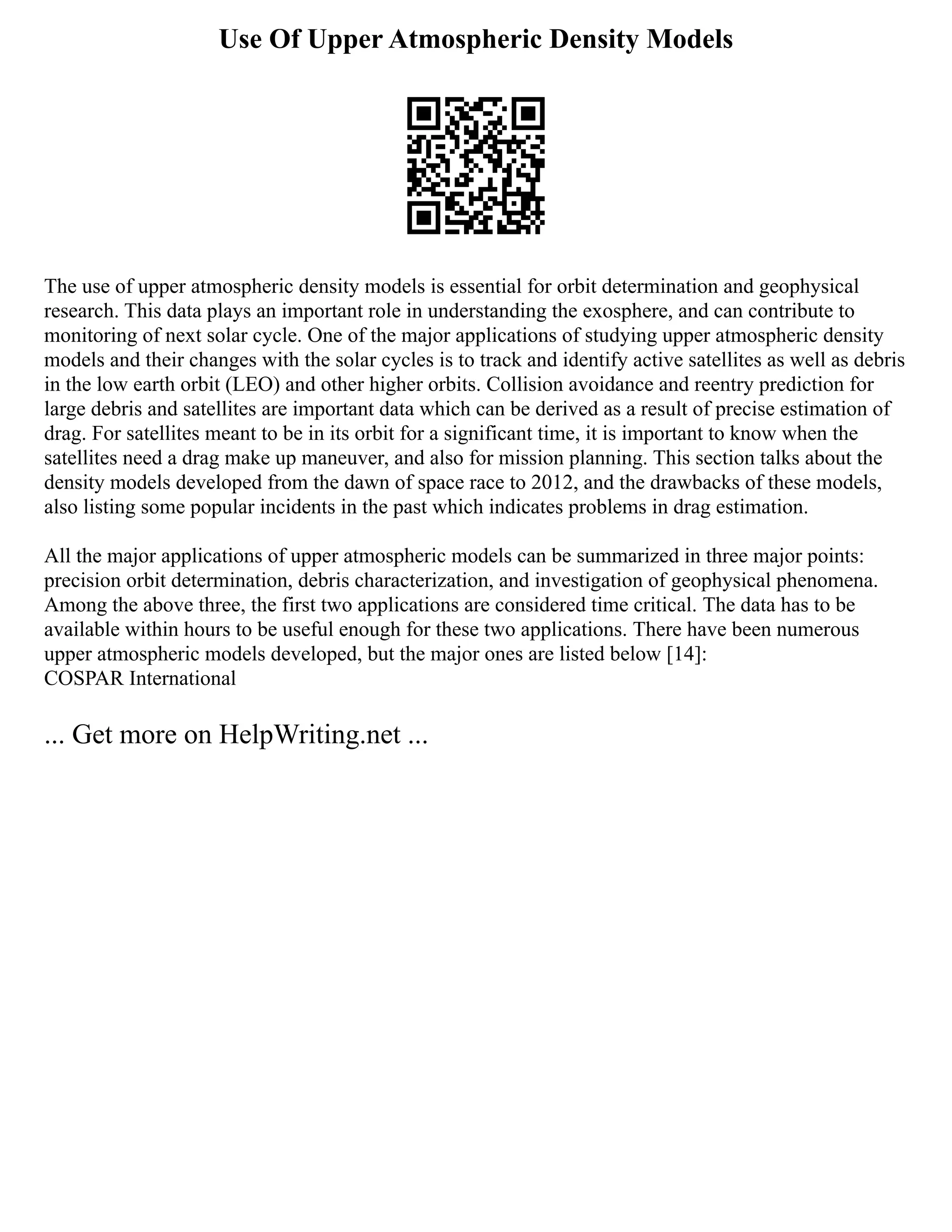 Use Of Upper Atmospheric Density Models
The use of upper atmospheric density models is essential for orbit determination and geophysical
research. This data plays an important role in understanding the exosphere, and can contribute to
monitoring of next solar cycle. One of the major applications of studying upper atmospheric density
models and their changes with the solar cycles is to track and identify active satellites as well as debris
in the low earth orbit (LEO) and other higher orbits. Collision avoidance and reentry prediction for
large debris and satellites are important data which can be derived as a result of precise estimation of
drag. For satellites meant to be in its orbit for a significant time, it is important to know when the
satellites need a drag make up maneuver, and also for mission planning. This section talks about the
density models developed from the dawn of space race to 2012, and the drawbacks of these models,
also listing some popular incidents in the past which indicates problems in drag estimation.
All the major applications of upper atmospheric models can be summarized in three major points:
precision orbit determination, debris characterization, and investigation of geophysical phenomena.
Among the above three, the first two applications are considered time critical. The data has to be
available within hours to be useful enough for these two applications. There have been numerous
upper atmospheric models developed, but the major ones are listed below [14]:
COSPAR International
... Get more on HelpWriting.net ...
 