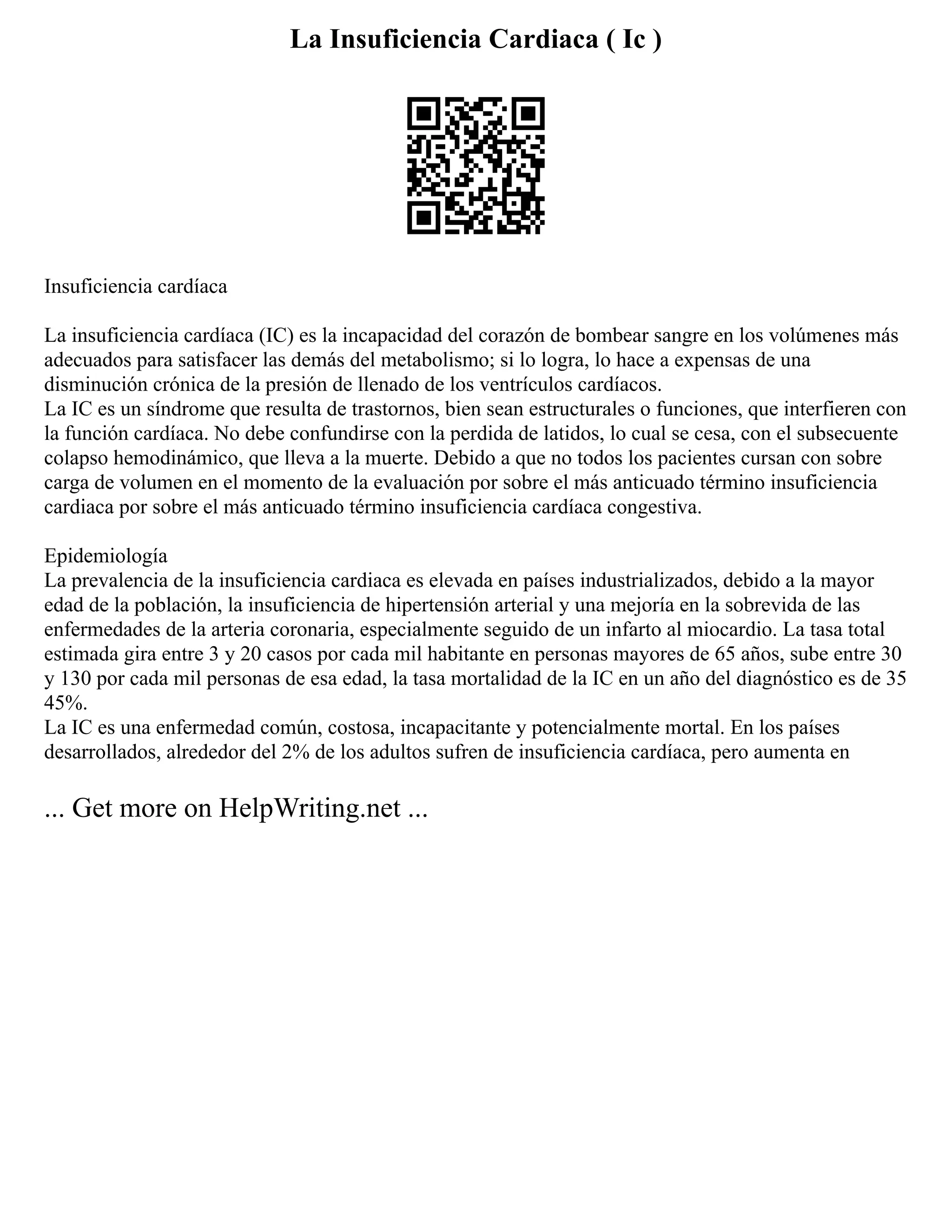 La Insuficiencia Cardiaca ( Ic )
Insuficiencia cardíaca
La insuficiencia cardíaca (IC) es la incapacidad del corazón de bombear sangre en los volúmenes más
adecuados para satisfacer las demás del metabolismo; si lo logra, lo hace a expensas de una
disminución crónica de la presión de llenado de los ventrículos cardíacos.
La IC es un síndrome que resulta de trastornos, bien sean estructurales o funciones, que interfieren con
la función cardíaca. No debe confundirse con la perdida de latidos, lo cual se cesa, con el subsecuente
colapso hemodinámico, que lleva a la muerte. Debido a que no todos los pacientes cursan con sobre
carga de volumen en el momento de la evaluación por sobre el más anticuado término insuficiencia
cardiaca por sobre el más anticuado término insuficiencia cardíaca congestiva.
Epidemiología
La prevalencia de la insuficiencia cardiaca es elevada en países industrializados, debido a la mayor
edad de la población, la insuficiencia de hipertensión arterial y una mejoría en la sobrevida de las
enfermedades de la arteria coronaria, especialmente seguido de un infarto al miocardio. La tasa total
estimada gira entre 3 y 20 casos por cada mil habitante en personas mayores de 65 años, sube entre 30
y 130 por cada mil personas de esa edad, la tasa mortalidad de la IC en un año del diagnóstico es de 35
45%.
La IC es una enfermedad común, costosa, incapacitante y potencialmente mortal. En los países
desarrollados, alrededor del 2% de los adultos sufren de insuficiencia cardíaca, pero aumenta en
... Get more on HelpWriting.net ...
 