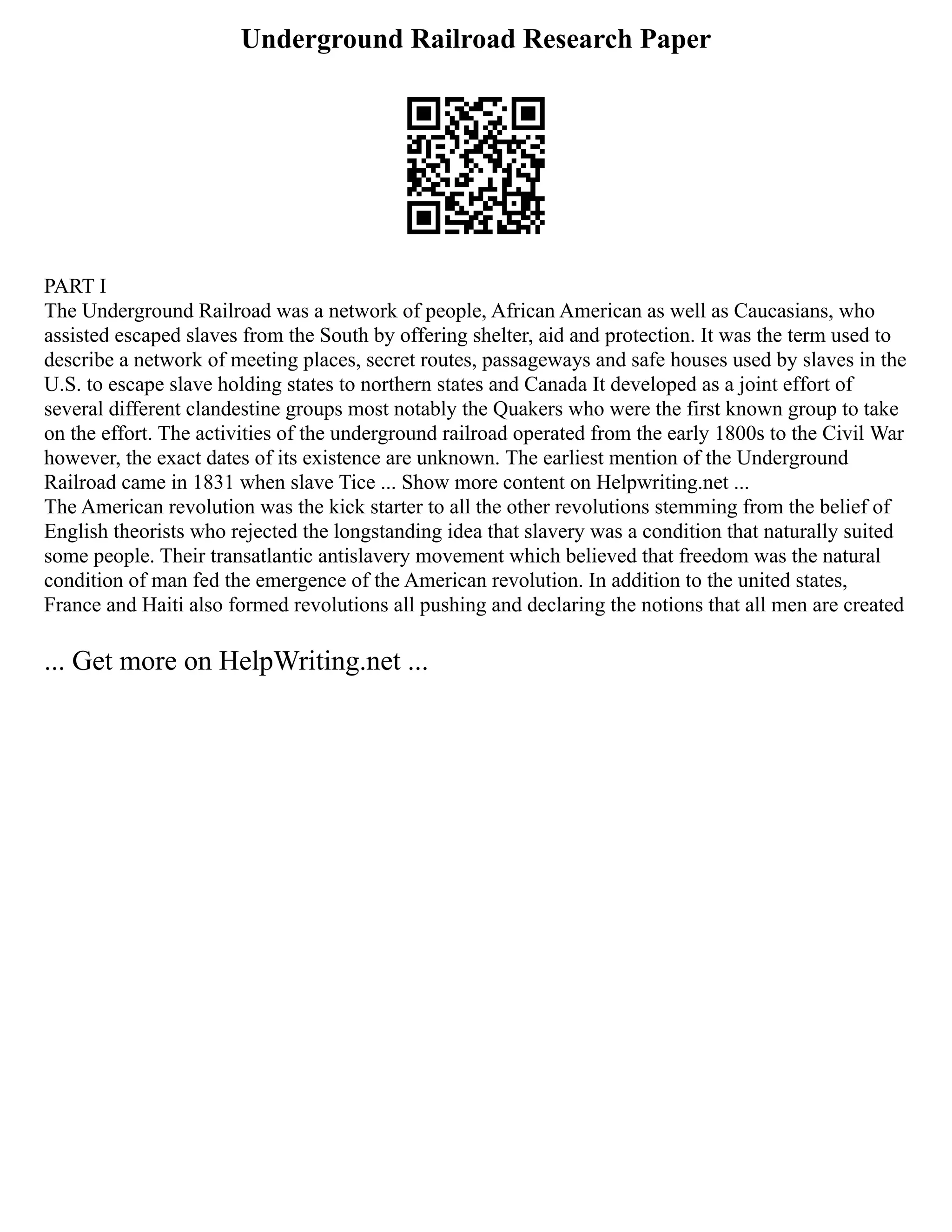 Underground Railroad Research Paper
PART I
The Underground Railroad was a network of people, African American as well as Caucasians, who
assisted escaped slaves from the South by offering shelter, aid and protection. It was the term used to
describe a network of meeting places, secret routes, passageways and safe houses used by slaves in the
U.S. to escape slave holding states to northern states and Canada It developed as a joint effort of
several different clandestine groups most notably the Quakers who were the first known group to take
on the effort. The activities of the underground railroad operated from the early 1800s to the Civil War
however, the exact dates of its existence are unknown. The earliest mention of the Underground
Railroad came in 1831 when slave Tice ... Show more content on Helpwriting.net ...
The American revolution was the kick starter to all the other revolutions stemming from the belief of
English theorists who rejected the longstanding idea that slavery was a condition that naturally suited
some people. Their transatlantic antislavery movement which believed that freedom was the natural
condition of man fed the emergence of the American revolution. In addition to the united states,
France and Haiti also formed revolutions all pushing and declaring the notions that all men are created
... Get more on HelpWriting.net ...
 