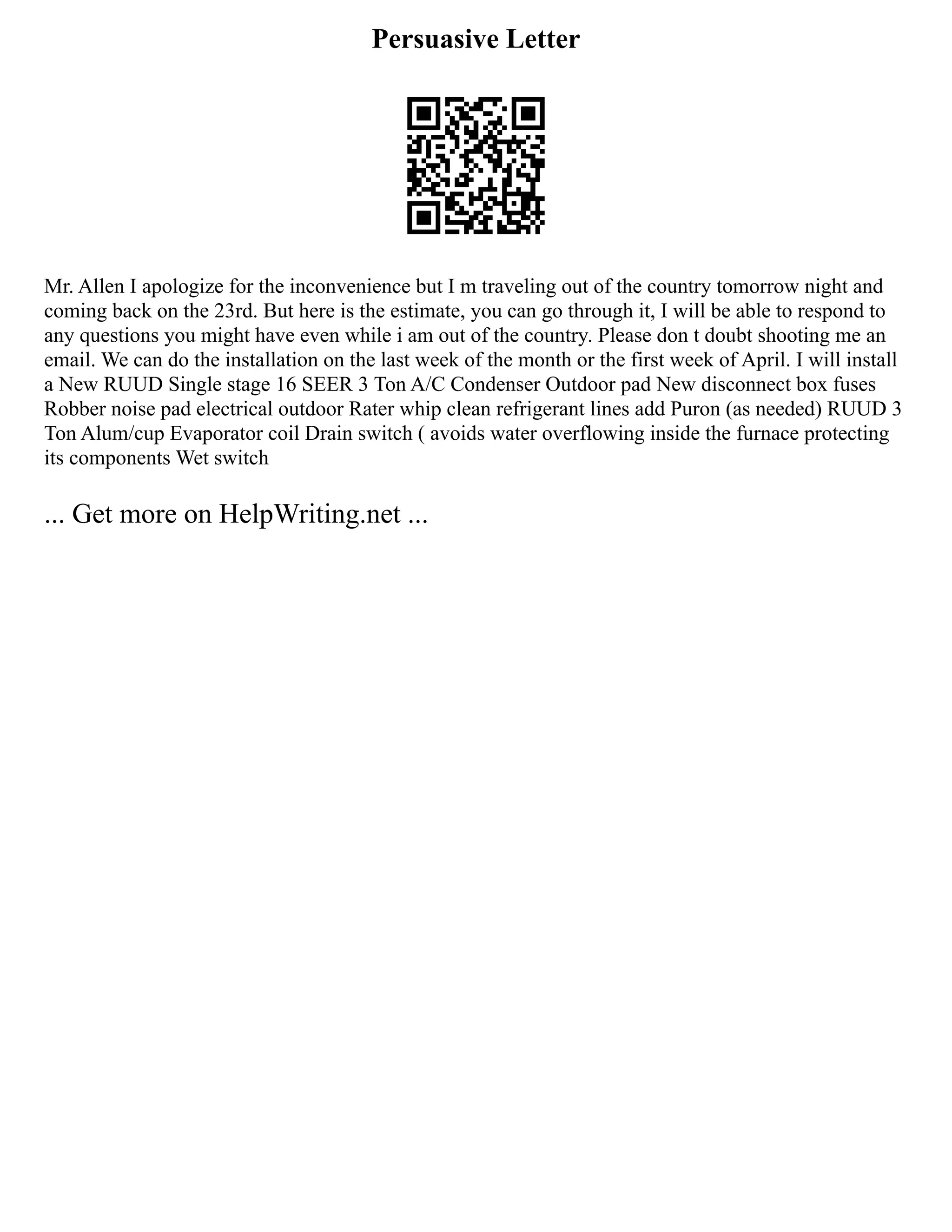 Persuasive Letter
Mr. Allen I apologize for the inconvenience but I m traveling out of the country tomorrow night and
coming back on the 23rd. But here is the estimate, you can go through it, I will be able to respond to
any questions you might have even while i am out of the country. Please don t doubt shooting me an
email. We can do the installation on the last week of the month or the first week of April. I will install
a New RUUD Single stage 16 SEER 3 Ton A/C Condenser Outdoor pad New disconnect box fuses
Robber noise pad electrical outdoor Rater whip clean refrigerant lines add Puron (as needed) RUUD 3
Ton Alum/cup Evaporator coil Drain switch ( avoids water overflowing inside the furnace protecting
its components Wet switch
... Get more on HelpWriting.net ...
 