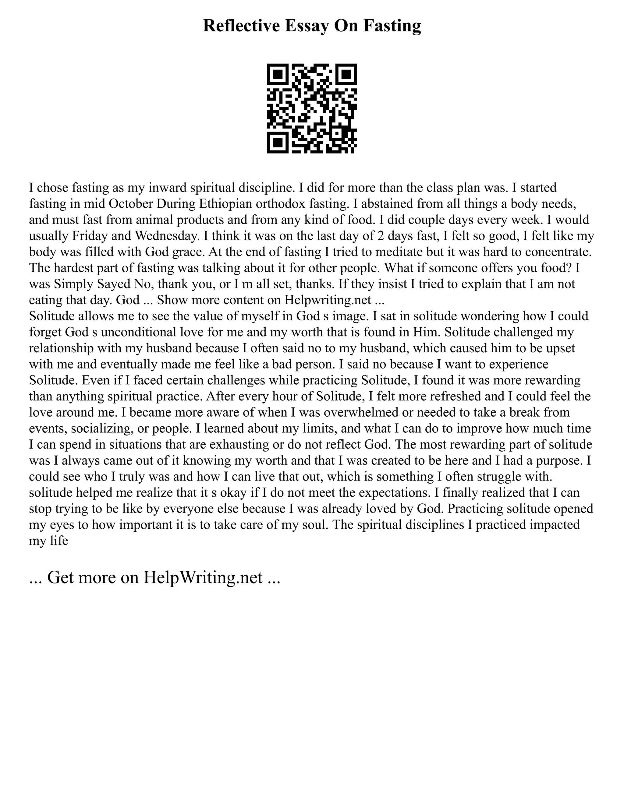 Reflective Essay On Fasting
I chose fasting as my inward spiritual discipline. I did for more than the class plan was. I started
fasting in mid October During Ethiopian orthodox fasting. I abstained from all things a body needs,
and must fast from animal products and from any kind of food. I did couple days every week. I would
usually Friday and Wednesday. I think it was on the last day of 2 days fast, I felt so good, I felt like my
body was filled with God grace. At the end of fasting I tried to meditate but it was hard to concentrate.
The hardest part of fasting was talking about it for other people. What if someone offers you food? I
was Simply Sayed No, thank you, or I m all set, thanks. If they insist I tried to explain that I am not
eating that day. God ... Show more content on Helpwriting.net ...
Solitude allows me to see the value of myself in God s image. I sat in solitude wondering how I could
forget God s unconditional love for me and my worth that is found in Him. Solitude challenged my
relationship with my husband because I often said no to my husband, which caused him to be upset
with me and eventually made me feel like a bad person. I said no because I want to experience
Solitude. Even if I faced certain challenges while practicing Solitude, I found it was more rewarding
than anything spiritual practice. After every hour of Solitude, I felt more refreshed and I could feel the
love around me. I became more aware of when I was overwhelmed or needed to take a break from
events, socializing, or people. I learned about my limits, and what I can do to improve how much time
I can spend in situations that are exhausting or do not reflect God. The most rewarding part of solitude
was I always came out of it knowing my worth and that I was created to be here and I had a purpose. I
could see who I truly was and how I can live that out, which is something I often struggle with.
solitude helped me realize that it s okay if I do not meet the expectations. I finally realized that I can
stop trying to be like by everyone else because I was already loved by God. Practicing solitude opened
my eyes to how important it is to take care of my soul. The spiritual disciplines I practiced impacted
my life
... Get more on HelpWriting.net ...
 