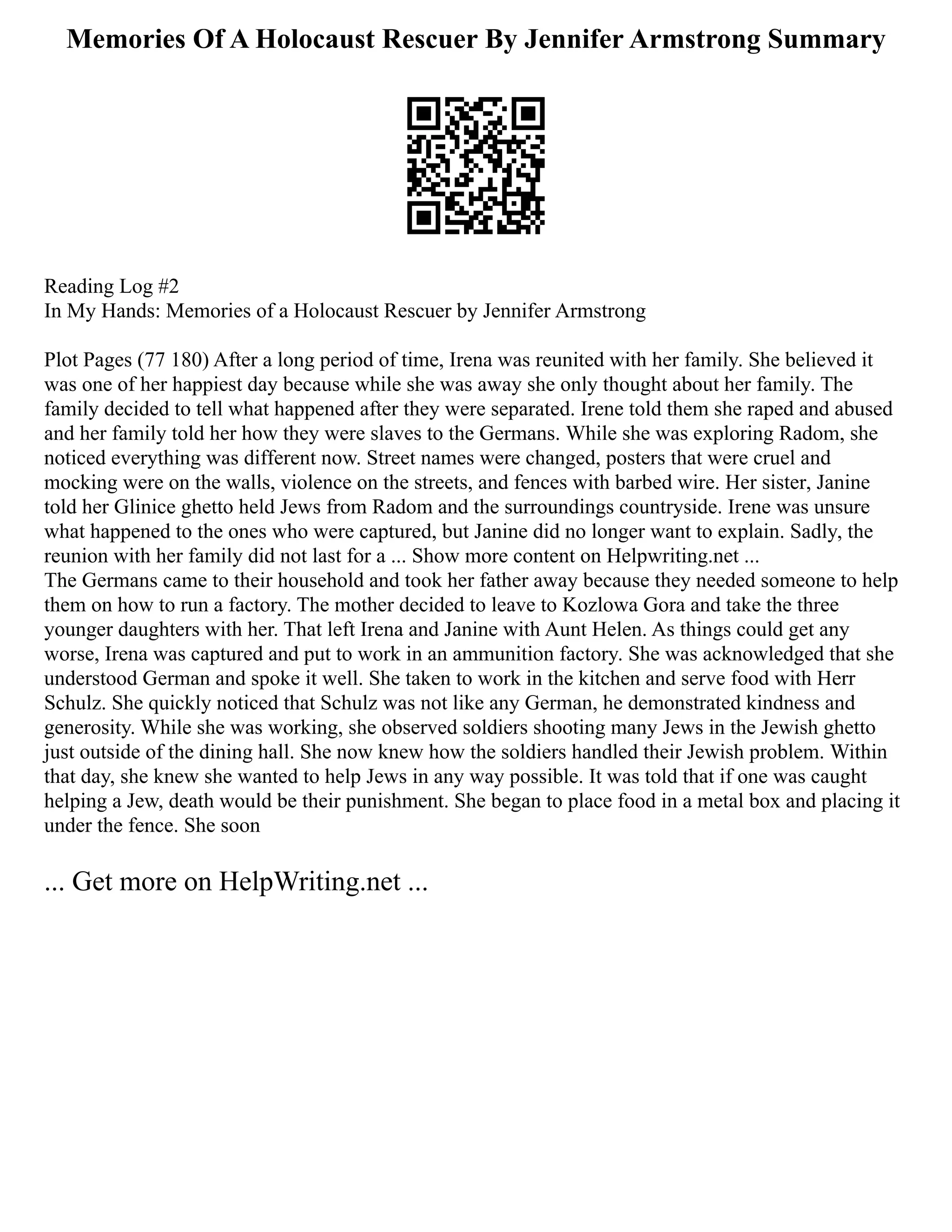 Memories Of A Holocaust Rescuer By Jennifer Armstrong Summary
Reading Log #2
In My Hands: Memories of a Holocaust Rescuer by Jennifer Armstrong
Plot Pages (77 180) After a long period of time, Irena was reunited with her family. She believed it
was one of her happiest day because while she was away she only thought about her family. The
family decided to tell what happened after they were separated. Irene told them she raped and abused
and her family told her how they were slaves to the Germans. While she was exploring Radom, she
noticed everything was different now. Street names were changed, posters that were cruel and
mocking were on the walls, violence on the streets, and fences with barbed wire. Her sister, Janine
told her Glinice ghetto held Jews from Radom and the surroundings countryside. Irene was unsure
what happened to the ones who were captured, but Janine did no longer want to explain. Sadly, the
reunion with her family did not last for a ... Show more content on Helpwriting.net ...
The Germans came to their household and took her father away because they needed someone to help
them on how to run a factory. The mother decided to leave to Kozlowa Gora and take the three
younger daughters with her. That left Irena and Janine with Aunt Helen. As things could get any
worse, Irena was captured and put to work in an ammunition factory. She was acknowledged that she
understood German and spoke it well. She taken to work in the kitchen and serve food with Herr
Schulz. She quickly noticed that Schulz was not like any German, he demonstrated kindness and
generosity. While she was working, she observed soldiers shooting many Jews in the Jewish ghetto
just outside of the dining hall. She now knew how the soldiers handled their Jewish problem. Within
that day, she knew she wanted to help Jews in any way possible. It was told that if one was caught
helping a Jew, death would be their punishment. She began to place food in a metal box and placing it
under the fence. She soon
... Get more on HelpWriting.net ...
 