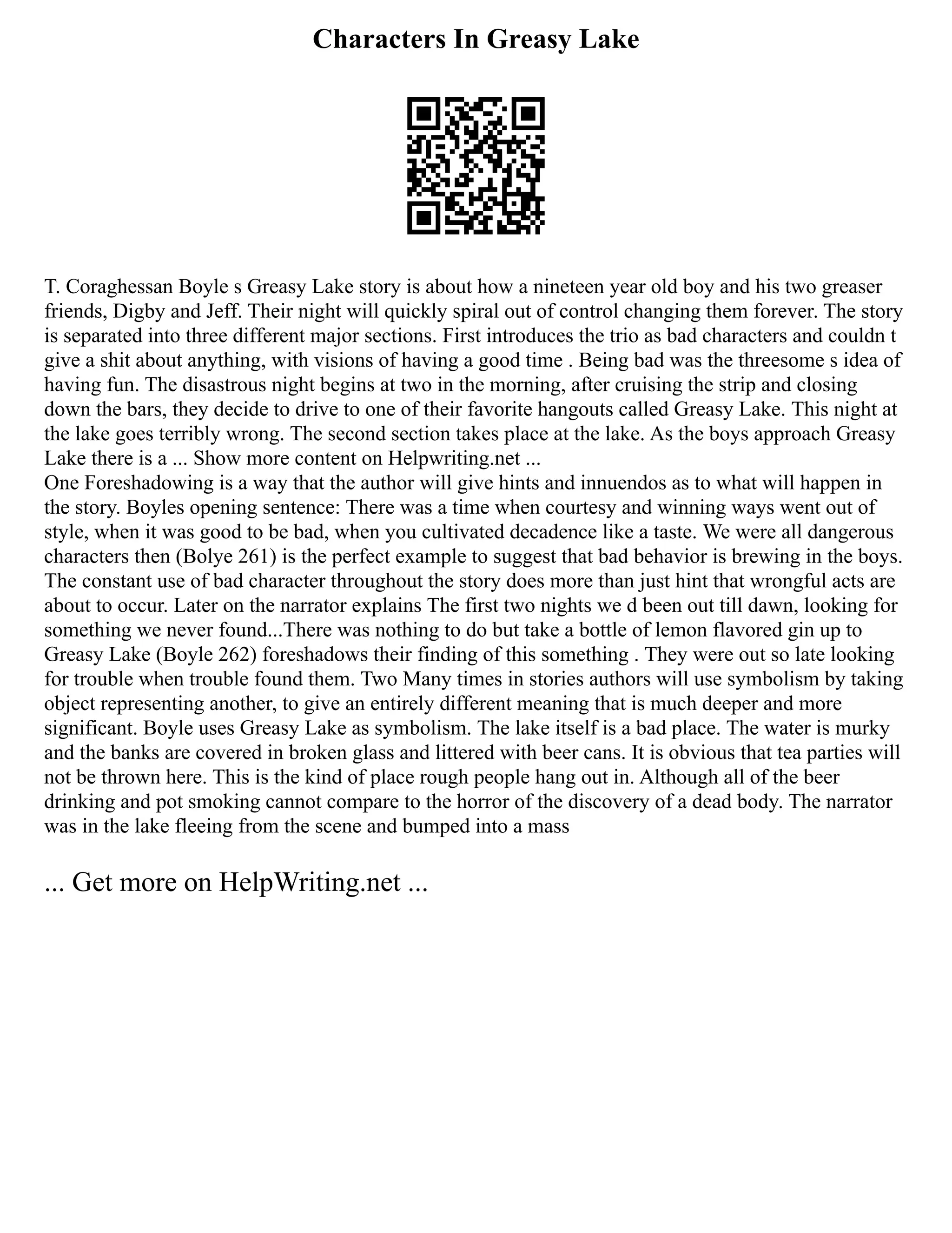 Characters In Greasy Lake
T. Coraghessan Boyle s Greasy Lake story is about how a nineteen year old boy and his two greaser
friends, Digby and Jeff. Their night will quickly spiral out of control changing them forever. The story
is separated into three different major sections. First introduces the trio as bad characters and couldn t
give a shit about anything, with visions of having a good time . Being bad was the threesome s idea of
having fun. The disastrous night begins at two in the morning, after cruising the strip and closing
down the bars, they decide to drive to one of their favorite hangouts called Greasy Lake. This night at
the lake goes terribly wrong. The second section takes place at the lake. As the boys approach Greasy
Lake there is a ... Show more content on Helpwriting.net ...
One Foreshadowing is a way that the author will give hints and innuendos as to what will happen in
the story. Boyles opening sentence: There was a time when courtesy and winning ways went out of
style, when it was good to be bad, when you cultivated decadence like a taste. We were all dangerous
characters then (Bolye 261) is the perfect example to suggest that bad behavior is brewing in the boys.
The constant use of bad character throughout the story does more than just hint that wrongful acts are
about to occur. Later on the narrator explains The first two nights we d been out till dawn, looking for
something we never found...There was nothing to do but take a bottle of lemon flavored gin up to
Greasy Lake (Boyle 262) foreshadows their finding of this something . They were out so late looking
for trouble when trouble found them. Two Many times in stories authors will use symbolism by taking
object representing another, to give an entirely different meaning that is much deeper and more
significant. Boyle uses Greasy Lake as symbolism. The lake itself is a bad place. The water is murky
and the banks are covered in broken glass and littered with beer cans. It is obvious that tea parties will
not be thrown here. This is the kind of place rough people hang out in. Although all of the beer
drinking and pot smoking cannot compare to the horror of the discovery of a dead body. The narrator
was in the lake fleeing from the scene and bumped into a mass
... Get more on HelpWriting.net ...
 