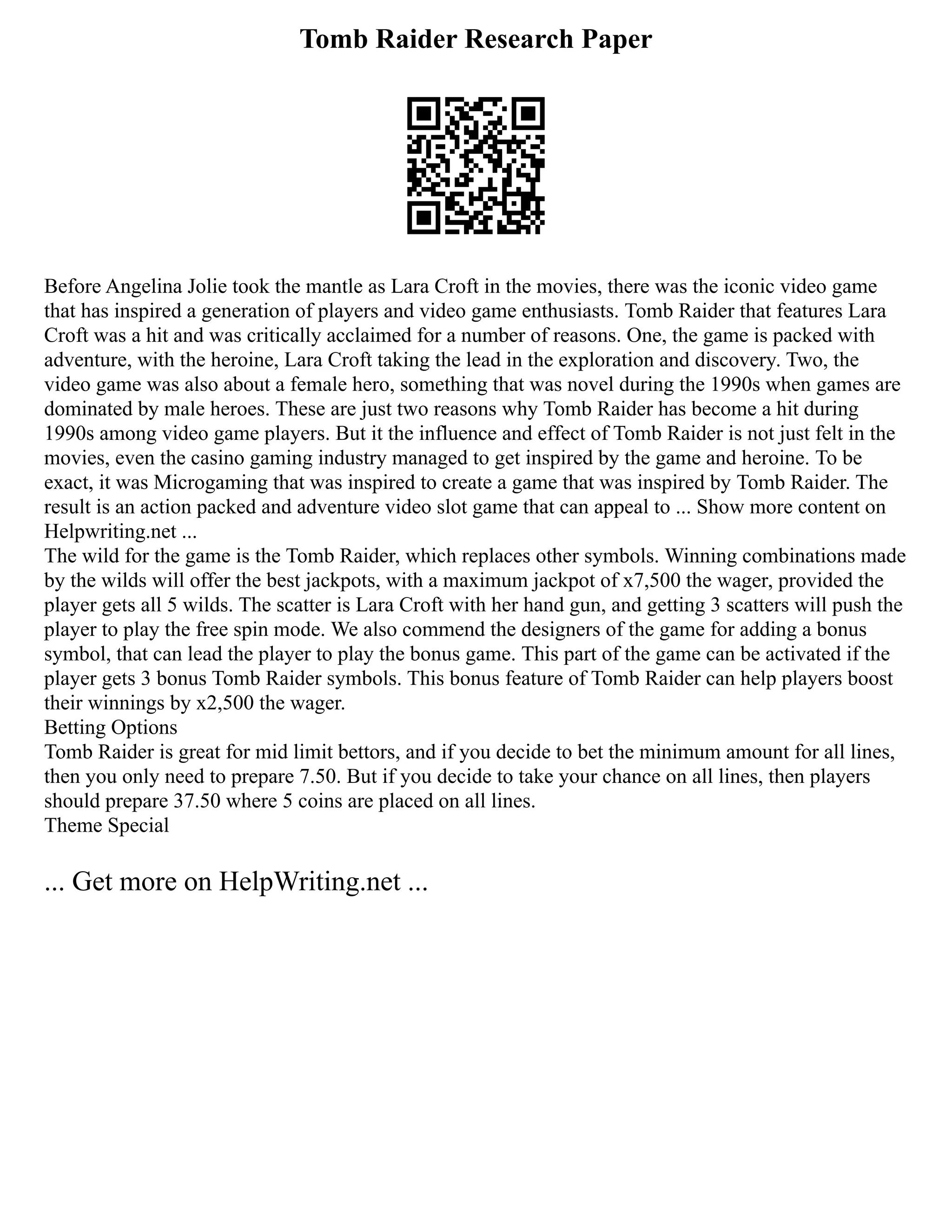 Tomb Raider Research Paper
Before Angelina Jolie took the mantle as Lara Croft in the movies, there was the iconic video game
that has inspired a generation of players and video game enthusiasts. Tomb Raider that features Lara
Croft was a hit and was critically acclaimed for a number of reasons. One, the game is packed with
adventure, with the heroine, Lara Croft taking the lead in the exploration and discovery. Two, the
video game was also about a female hero, something that was novel during the 1990s when games are
dominated by male heroes. These are just two reasons why Tomb Raider has become a hit during
1990s among video game players. But it the influence and effect of Tomb Raider is not just felt in the
movies, even the casino gaming industry managed to get inspired by the game and heroine. To be
exact, it was Microgaming that was inspired to create a game that was inspired by Tomb Raider. The
result is an action packed and adventure video slot game that can appeal to ... Show more content on
Helpwriting.net ...
The wild for the game is the Tomb Raider, which replaces other symbols. Winning combinations made
by the wilds will offer the best jackpots, with a maximum jackpot of x7,500 the wager, provided the
player gets all 5 wilds. The scatter is Lara Croft with her hand gun, and getting 3 scatters will push the
player to play the free spin mode. We also commend the designers of the game for adding a bonus
symbol, that can lead the player to play the bonus game. This part of the game can be activated if the
player gets 3 bonus Tomb Raider symbols. This bonus feature of Tomb Raider can help players boost
their winnings by x2,500 the wager.
Betting Options
Tomb Raider is great for mid limit bettors, and if you decide to bet the minimum amount for all lines,
then you only need to prepare 7.50. But if you decide to take your chance on all lines, then players
should prepare 37.50 where 5 coins are placed on all lines.
Theme Special
... Get more on HelpWriting.net ...
 