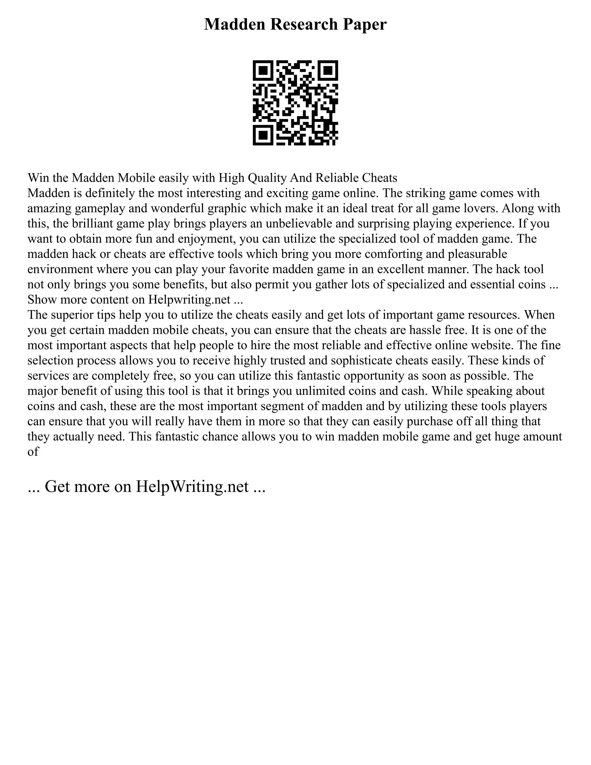 Madden Research Paper
Win the Madden Mobile easily with High Quality And Reliable Cheats
Madden is definitely the most interesting and exciting game online. The striking game comes with
amazing gameplay and wonderful graphic which make it an ideal treat for all game lovers. Along with
this, the brilliant game play brings players an unbelievable and surprising playing experience. If you
want to obtain more fun and enjoyment, you can utilize the specialized tool of madden game. The
madden hack or cheats are effective tools which bring you more comforting and pleasurable
environment where you can play your favorite madden game in an excellent manner. The hack tool
not only brings you some benefits, but also permit you gather lots of specialized and essential coins ...
Show more content on Helpwriting.net ...
The superior tips help you to utilize the cheats easily and get lots of important game resources. When
you get certain madden mobile cheats, you can ensure that the cheats are hassle free. It is one of the
most important aspects that help people to hire the most reliable and effective online website. The fine
selection process allows you to receive highly trusted and sophisticate cheats easily. These kinds of
services are completely free, so you can utilize this fantastic opportunity as soon as possible. The
major benefit of using this tool is that it brings you unlimited coins and cash. While speaking about
coins and cash, these are the most important segment of madden and by utilizing these tools players
can ensure that you will really have them in more so that they can easily purchase off all thing that
they actually need. This fantastic chance allows you to win madden mobile game and get huge amount
of
... Get more on HelpWriting.net ...
 