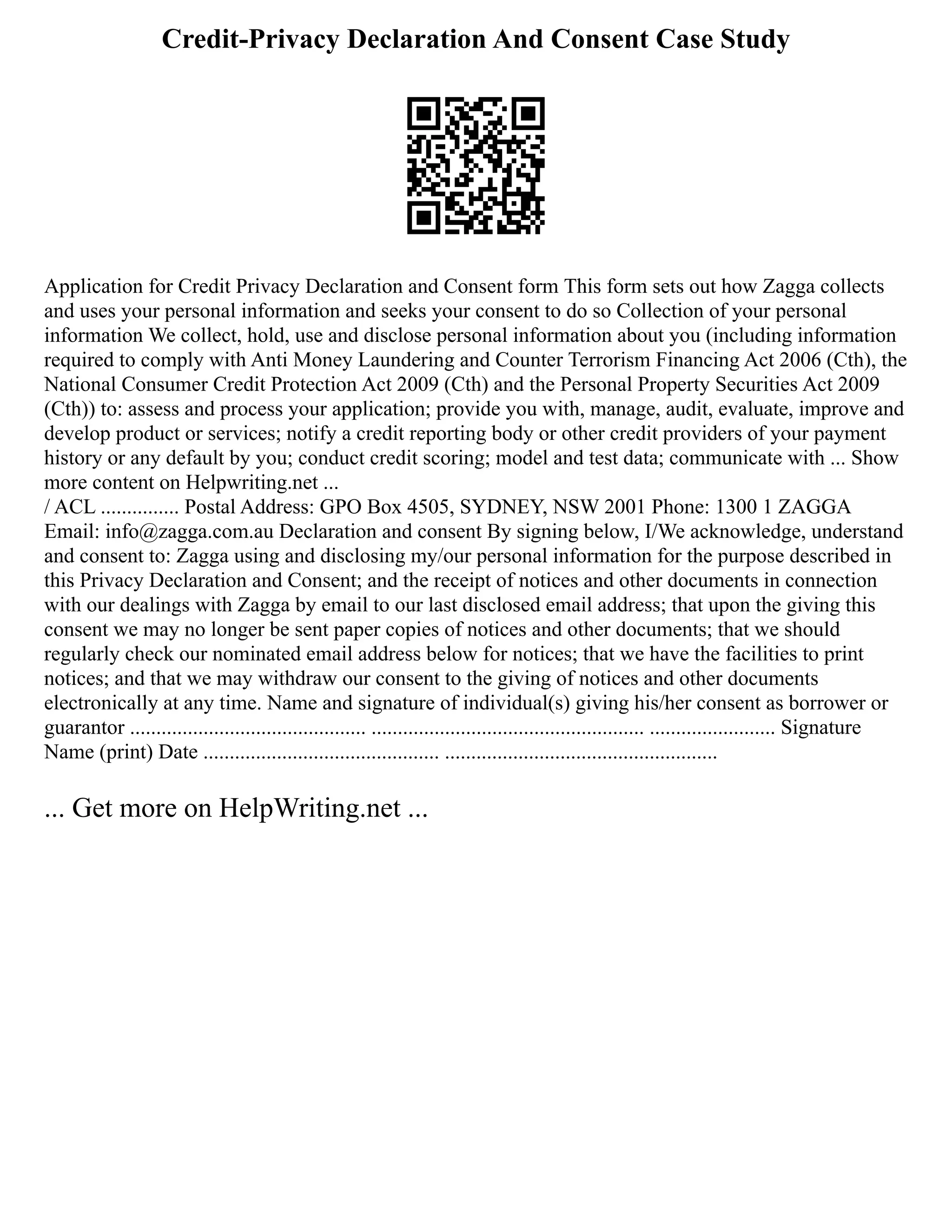 Credit-Privacy Declaration And Consent Case Study
Application for Credit Privacy Declaration and Consent form This form sets out how Zagga collects
and uses your personal information and seeks your consent to do so Collection of your personal
information We collect, hold, use and disclose personal information about you (including information
required to comply with Anti Money Laundering and Counter Terrorism Financing Act 2006 (Cth), the
National Consumer Credit Protection Act 2009 (Cth) and the Personal Property Securities Act 2009
(Cth)) to: assess and process your application; provide you with, manage, audit, evaluate, improve and
develop product or services; notify a credit reporting body or other credit providers of your payment
history or any default by you; conduct credit scoring; model and test data; communicate with ... Show
more content on Helpwriting.net ...
/ ACL ............... Postal Address: GPO Box 4505, SYDNEY, NSW 2001 Phone: 1300 1 ZAGGA
Email: info@zagga.com.au Declaration and consent By signing below, I/We acknowledge, understand
and consent to: Zagga using and disclosing my/our personal information for the purpose described in
this Privacy Declaration and Consent; and the receipt of notices and other documents in connection
with our dealings with Zagga by email to our last disclosed email address; that upon the giving this
consent we may no longer be sent paper copies of notices and other documents; that we should
regularly check our nominated email address below for notices; that we have the facilities to print
notices; and that we may withdraw our consent to the giving of notices and other documents
electronically at any time. Name and signature of individual(s) giving his/her consent as borrower or
guarantor ............................................. .................................................... ........................ Signature
Name (print) Date ............................................. ....................................................
... Get more on HelpWriting.net ...
 