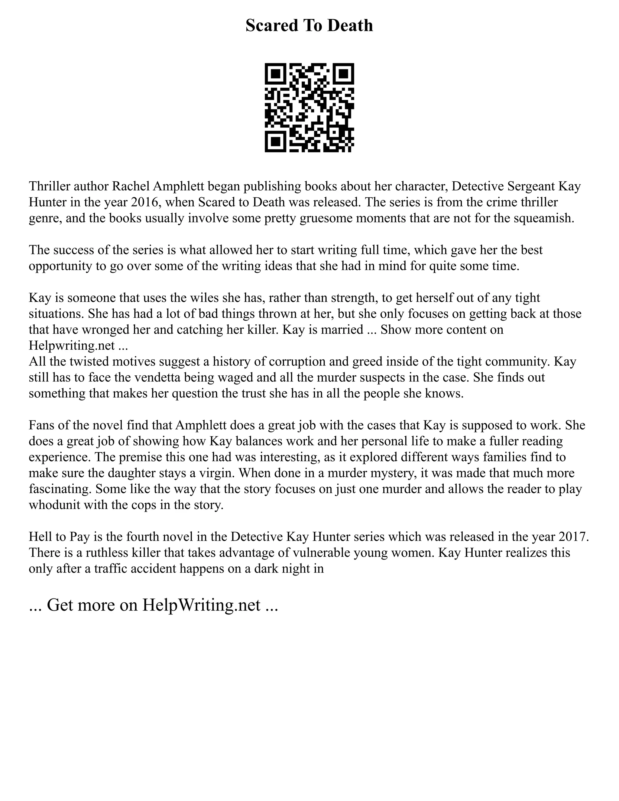 Scared To Death
Thriller author Rachel Amphlett began publishing books about her character, Detective Sergeant Kay
Hunter in the year 2016, when Scared to Death was released. The series is from the crime thriller
genre, and the books usually involve some pretty gruesome moments that are not for the squeamish.
The success of the series is what allowed her to start writing full time, which gave her the best
opportunity to go over some of the writing ideas that she had in mind for quite some time.
Kay is someone that uses the wiles she has, rather than strength, to get herself out of any tight
situations. She has had a lot of bad things thrown at her, but she only focuses on getting back at those
that have wronged her and catching her killer. Kay is married ... Show more content on
Helpwriting.net ...
All the twisted motives suggest a history of corruption and greed inside of the tight community. Kay
still has to face the vendetta being waged and all the murder suspects in the case. She finds out
something that makes her question the trust she has in all the people she knows.
Fans of the novel find that Amphlett does a great job with the cases that Kay is supposed to work. She
does a great job of showing how Kay balances work and her personal life to make a fuller reading
experience. The premise this one had was interesting, as it explored different ways families find to
make sure the daughter stays a virgin. When done in a murder mystery, it was made that much more
fascinating. Some like the way that the story focuses on just one murder and allows the reader to play
whodunit with the cops in the story.
Hell to Pay is the fourth novel in the Detective Kay Hunter series which was released in the year 2017.
There is a ruthless killer that takes advantage of vulnerable young women. Kay Hunter realizes this
only after a traffic accident happens on a dark night in
... Get more on HelpWriting.net ...
 