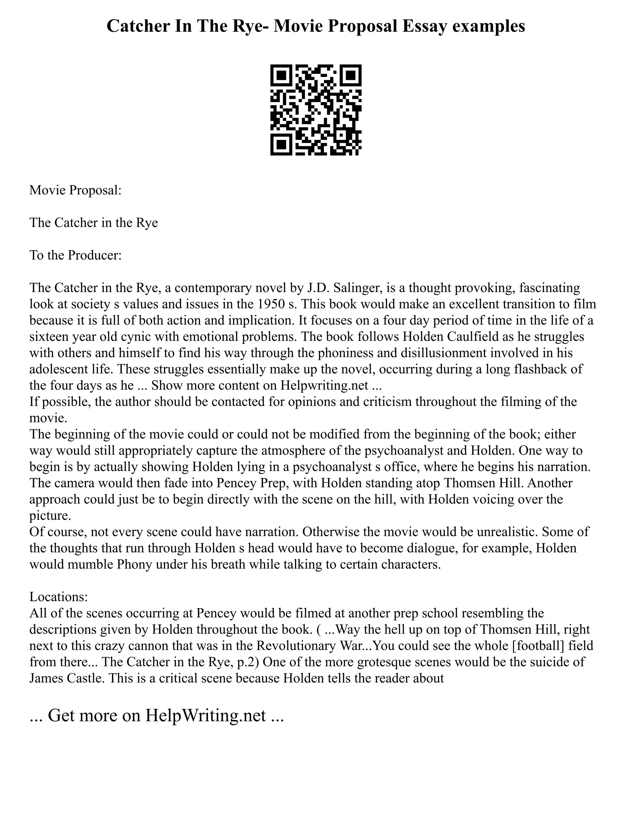 Catcher In The Rye- Movie Proposal Essay examples
Movie Proposal:
The Catcher in the Rye
To the Producer:
The Catcher in the Rye, a contemporary novel by J.D. Salinger, is a thought provoking, fascinating
look at society s values and issues in the 1950 s. This book would make an excellent transition to film
because it is full of both action and implication. It focuses on a four day period of time in the life of a
sixteen year old cynic with emotional problems. The book follows Holden Caulfield as he struggles
with others and himself to find his way through the phoniness and disillusionment involved in his
adolescent life. These struggles essentially make up the novel, occurring during a long flashback of
the four days as he ... Show more content on Helpwriting.net ...
If possible, the author should be contacted for opinions and criticism throughout the filming of the
movie.
The beginning of the movie could or could not be modified from the beginning of the book; either
way would still appropriately capture the atmosphere of the psychoanalyst and Holden. One way to
begin is by actually showing Holden lying in a psychoanalyst s office, where he begins his narration.
The camera would then fade into Pencey Prep, with Holden standing atop Thomsen Hill. Another
approach could just be to begin directly with the scene on the hill, with Holden voicing over the
picture.
Of course, not every scene could have narration. Otherwise the movie would be unrealistic. Some of
the thoughts that run through Holden s head would have to become dialogue, for example, Holden
would mumble Phony under his breath while talking to certain characters.
Locations:
All of the scenes occurring at Pencey would be filmed at another prep school resembling the
descriptions given by Holden throughout the book. ( ...Way the hell up on top of Thomsen Hill, right
next to this crazy cannon that was in the Revolutionary War...You could see the whole [football] field
from there... The Catcher in the Rye, p.2) One of the more grotesque scenes would be the suicide of
James Castle. This is a critical scene because Holden tells the reader about
... Get more on HelpWriting.net ...
 