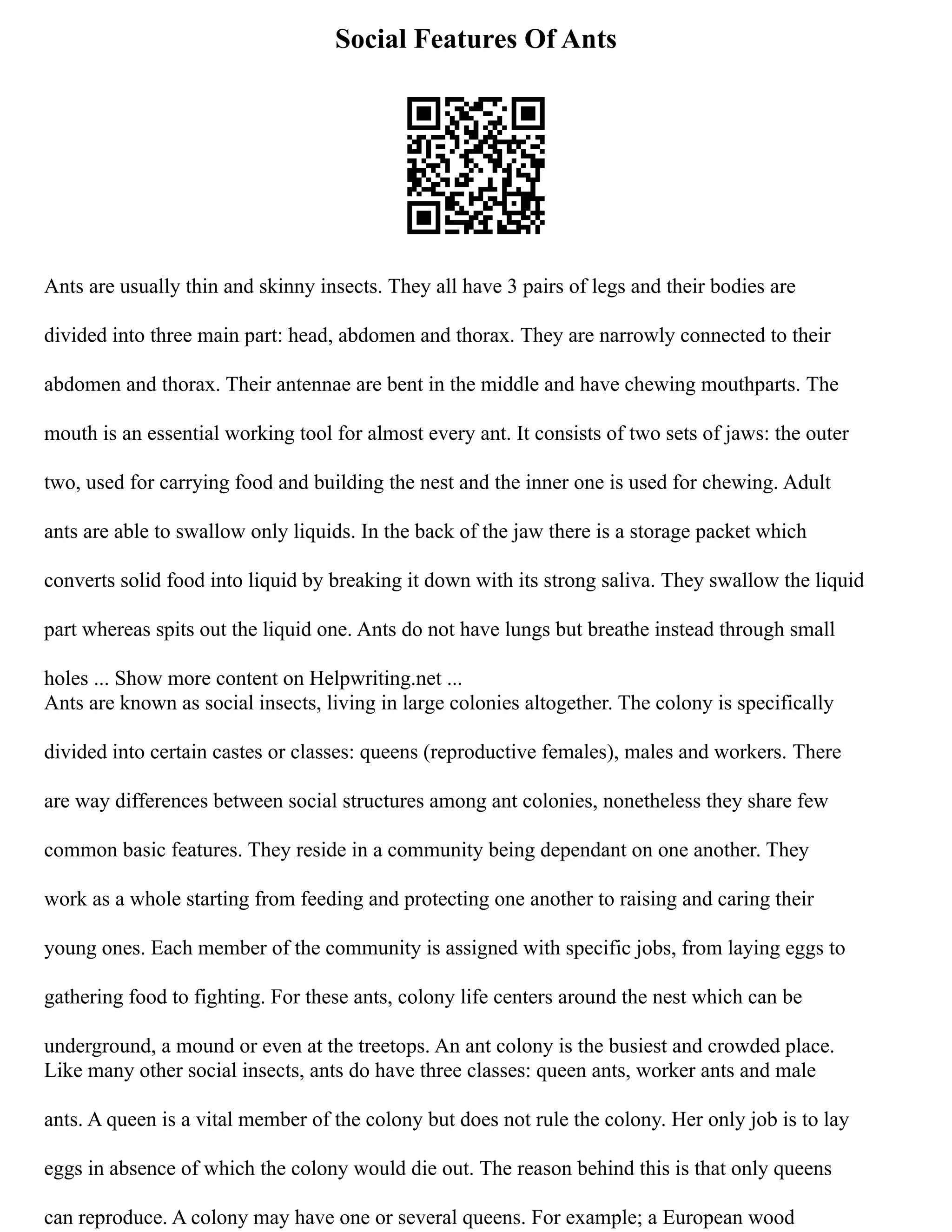 Social Features Of Ants
Ants are usually thin and skinny insects. They all have 3 pairs of legs and their bodies are
divided into three main part: head, abdomen and thorax. They are narrowly connected to their
abdomen and thorax. Their antennae are bent in the middle and have chewing mouthparts. The
mouth is an essential working tool for almost every ant. It consists of two sets of jaws: the outer
two, used for carrying food and building the nest and the inner one is used for chewing. Adult
ants are able to swallow only liquids. In the back of the jaw there is a storage packet which
converts solid food into liquid by breaking it down with its strong saliva. They swallow the liquid
part whereas spits out the liquid one. Ants do not have lungs but breathe instead through small
holes ... Show more content on Helpwriting.net ...
Ants are known as social insects, living in large colonies altogether. The colony is specifically
divided into certain castes or classes: queens (reproductive females), males and workers. There
are way differences between social structures among ant colonies, nonetheless they share few
common basic features. They reside in a community being dependant on one another. They
work as a whole starting from feeding and protecting one another to raising and caring their
young ones. Each member of the community is assigned with specific jobs, from laying eggs to
gathering food to fighting. For these ants, colony life centers around the nest which can be
underground, a mound or even at the treetops. An ant colony is the busiest and crowded place.
Like many other social insects, ants do have three classes: queen ants, worker ants and male
ants. A queen is a vital member of the colony but does not rule the colony. Her only job is to lay
eggs in absence of which the colony would die out. The reason behind this is that only queens
can reproduce. A colony may have one or several queens. For example; a European wood
 