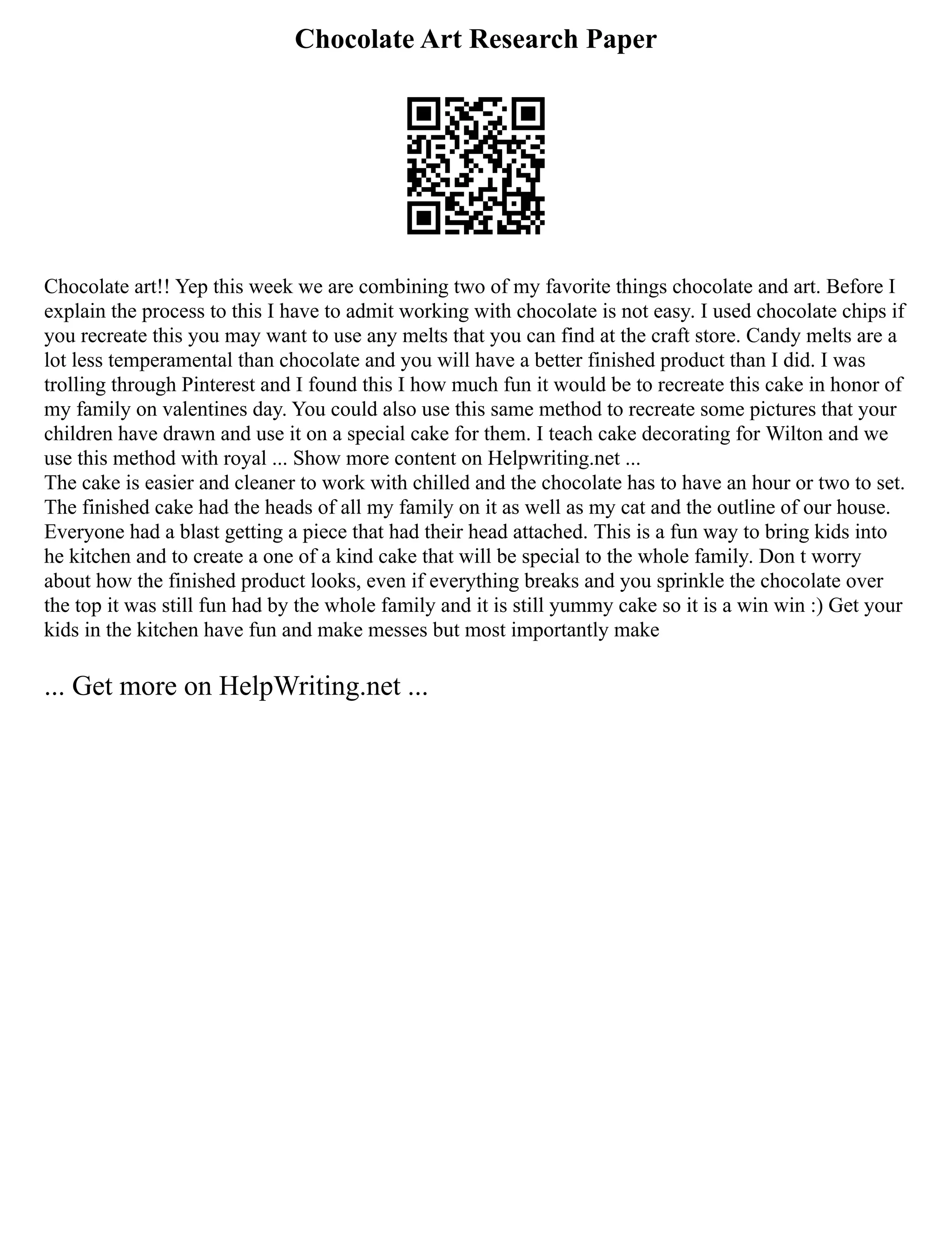 Chocolate Art Research Paper
Chocolate art!! Yep this week we are combining two of my favorite things chocolate and art. Before I
explain the process to this I have to admit working with chocolate is not easy. I used chocolate chips if
you recreate this you may want to use any melts that you can find at the craft store. Candy melts are a
lot less temperamental than chocolate and you will have a better finished product than I did. I was
trolling through Pinterest and I found this I how much fun it would be to recreate this cake in honor of
my family on valentines day. You could also use this same method to recreate some pictures that your
children have drawn and use it on a special cake for them. I teach cake decorating for Wilton and we
use this method with royal ... Show more content on Helpwriting.net ...
The cake is easier and cleaner to work with chilled and the chocolate has to have an hour or two to set.
The finished cake had the heads of all my family on it as well as my cat and the outline of our house.
Everyone had a blast getting a piece that had their head attached. This is a fun way to bring kids into
he kitchen and to create a one of a kind cake that will be special to the whole family. Don t worry
about how the finished product looks, even if everything breaks and you sprinkle the chocolate over
the top it was still fun had by the whole family and it is still yummy cake so it is a win win :) Get your
kids in the kitchen have fun and make messes but most importantly make
... Get more on HelpWriting.net ...
 