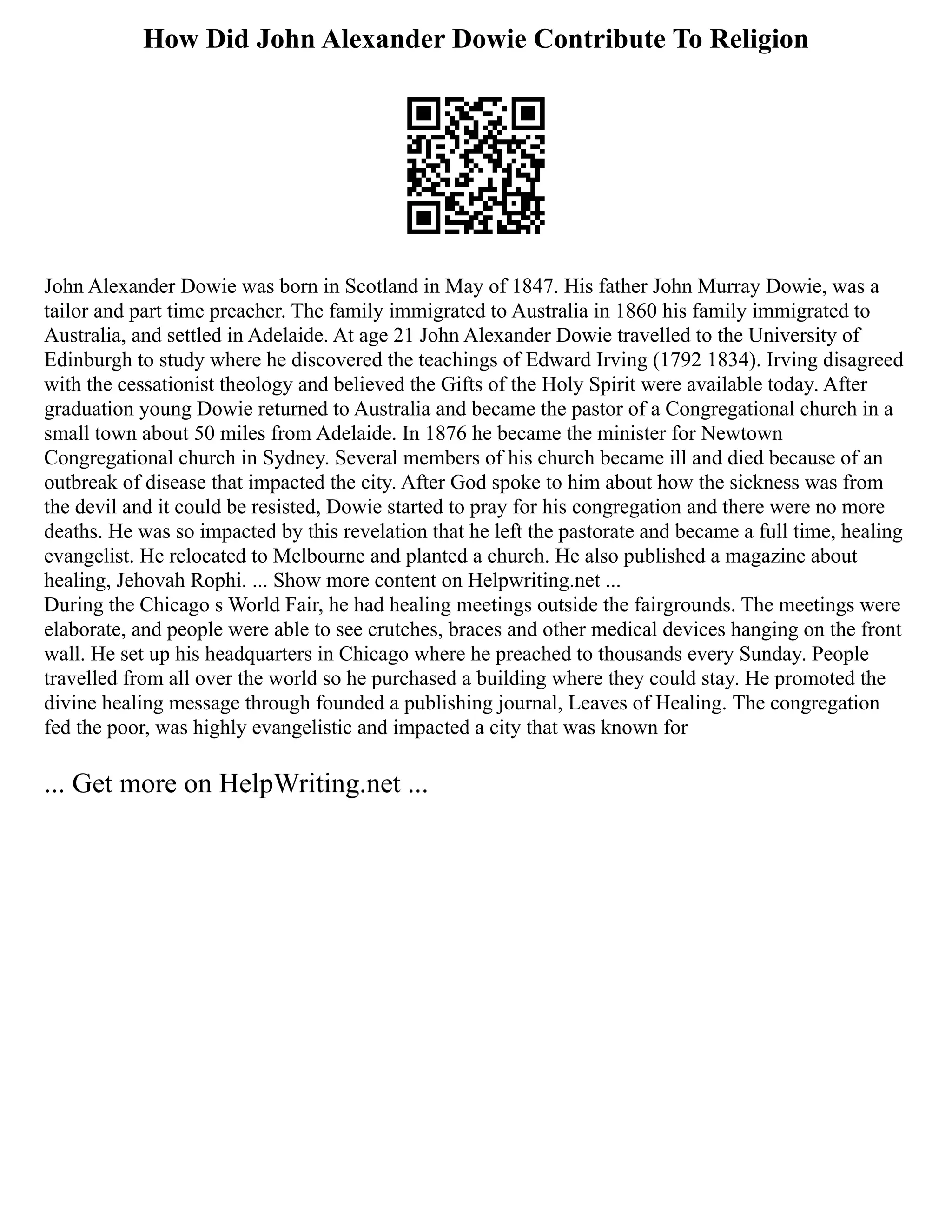 How Did John Alexander Dowie Contribute To Religion
John Alexander Dowie was born in Scotland in May of 1847. His father John Murray Dowie, was a
tailor and part time preacher. The family immigrated to Australia in 1860 his family immigrated to
Australia, and settled in Adelaide. At age 21 John Alexander Dowie travelled to the University of
Edinburgh to study where he discovered the teachings of Edward Irving (1792 1834). Irving disagreed
with the cessationist theology and believed the Gifts of the Holy Spirit were available today. After
graduation young Dowie returned to Australia and became the pastor of a Congregational church in a
small town about 50 miles from Adelaide. In 1876 he became the minister for Newtown
Congregational church in Sydney. Several members of his church became ill and died because of an
outbreak of disease that impacted the city. After God spoke to him about how the sickness was from
the devil and it could be resisted, Dowie started to pray for his congregation and there were no more
deaths. He was so impacted by this revelation that he left the pastorate and became a full time, healing
evangelist. He relocated to Melbourne and planted a church. He also published a magazine about
healing, Jehovah Rophi. ... Show more content on Helpwriting.net ...
During the Chicago s World Fair, he had healing meetings outside the fairgrounds. The meetings were
elaborate, and people were able to see crutches, braces and other medical devices hanging on the front
wall. He set up his headquarters in Chicago where he preached to thousands every Sunday. People
travelled from all over the world so he purchased a building where they could stay. He promoted the
divine healing message through founded a publishing journal, Leaves of Healing. The congregation
fed the poor, was highly evangelistic and impacted a city that was known for
... Get more on HelpWriting.net ...
 