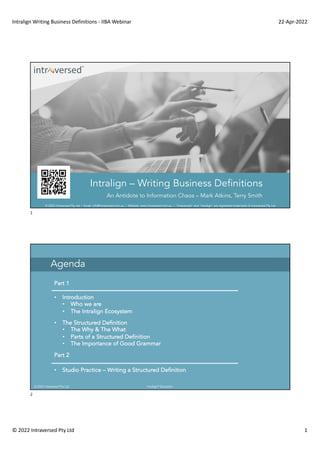 Intralign Writing Business Definitions - IIBA Webinar 22-Apr-2022
© 2022 Intraversed Pty Ltd 1
© 2022 Intraversed Pty Ltd | Email: info@intraversed.com.au | Website: www.intraversed.com.au | "Intraversed" and "Intralign" are registered trademarks of Intraversed Pty Ltd
Intralign – Writing Business Definitions
An Antidote to Information Chaos – Mark Atkins, Terry Smith
1
© 2022 Intraversed Pty Ltd Intralign® Education
Agenda
Part 1
• Introduction
• Who we are
• The Intralign Ecosystem
• The Structured Definition
• The Why & The What
• Parts of a Structured Definition
• The Importance of Good Grammar
Part 2
• Studio Practice – Writing a Structured Definition
2
 