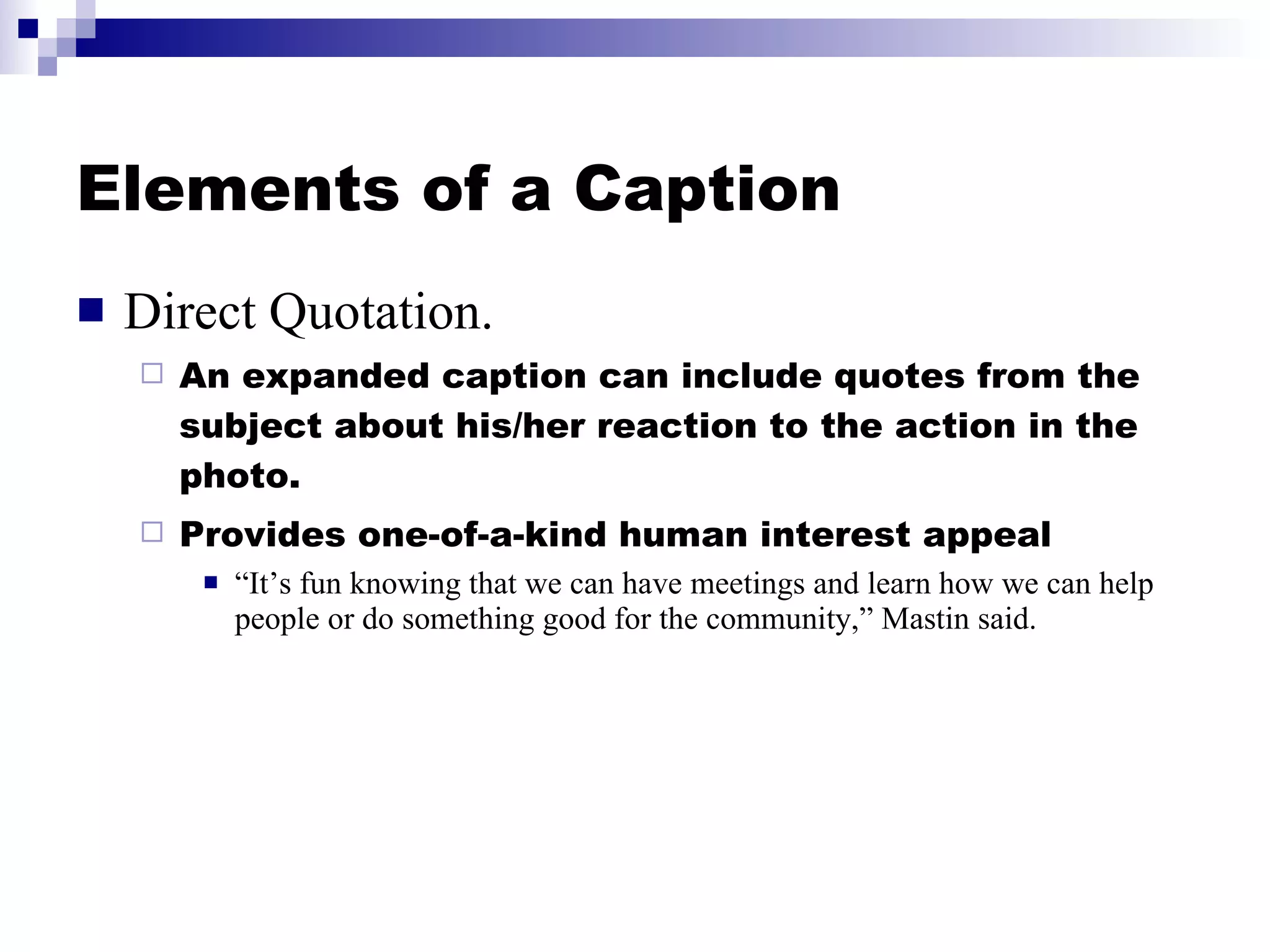 Elements of a Caption Direct Quotation. An expanded caption can include quotes from the subject about his/her reaction to the action in the photo. Provides one-of-a-kind human interest appeal “ It’s fun knowing that we can have meetings and learn how we can help people or do something good for the community,” Mastin said. 
