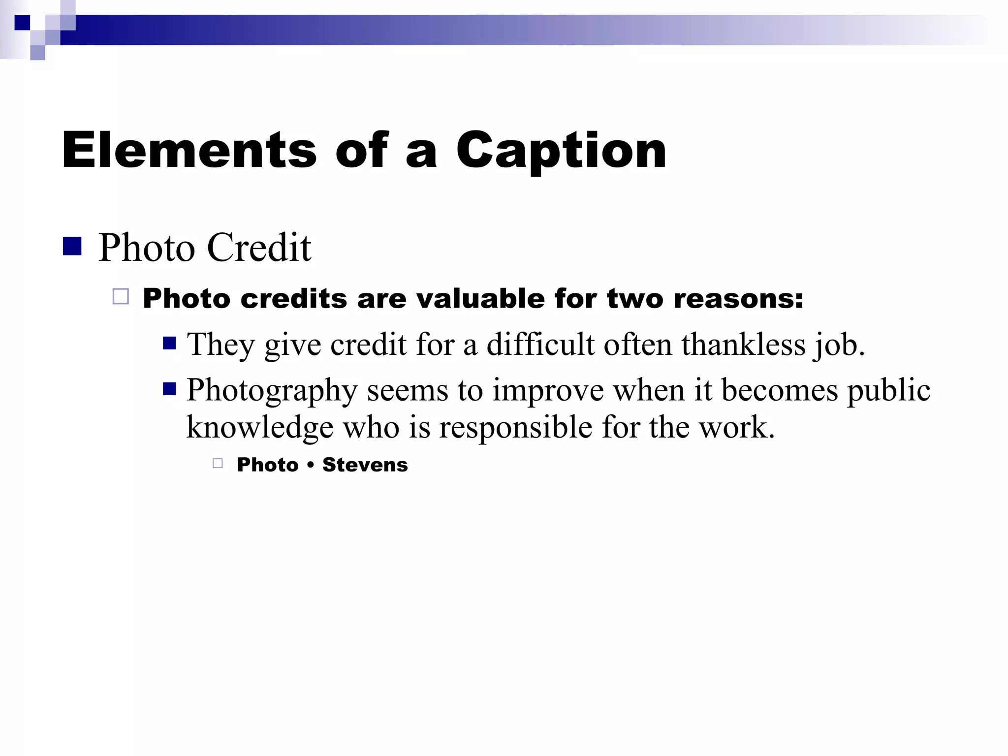 Elements of a Caption Photo Credit Photo credits are valuable for two reasons: They give credit for a difficult often thankless job. Photography seems to improve when it becomes public knowledge who is responsible for the work. Photo • Stevens 