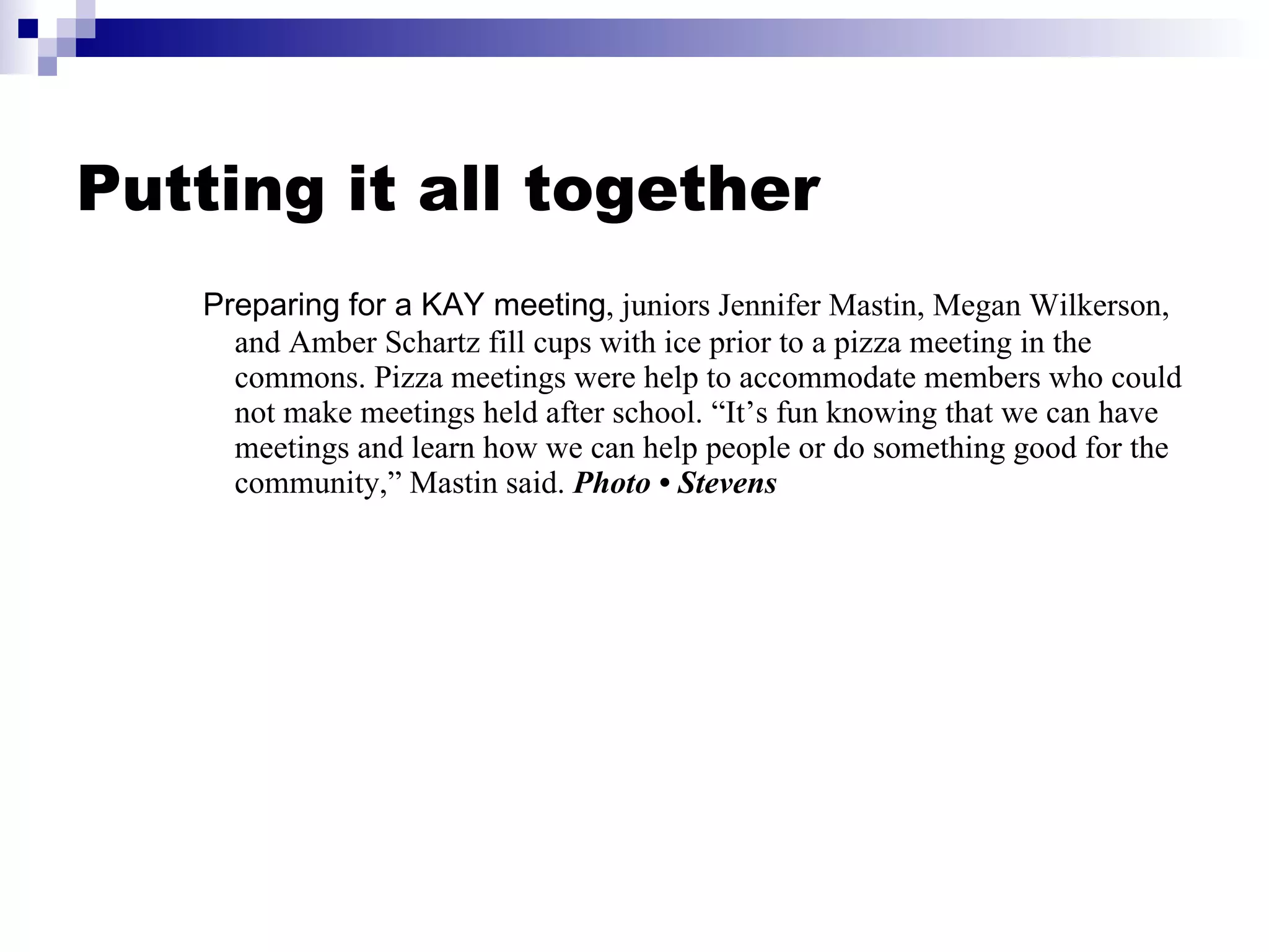 Putting it all together Preparing for a KAY meeting , juniors Jennifer Mastin, Megan Wilkerson, and Amber Schartz fill cups with ice prior to a pizza meeting in the commons. Pizza meetings were help to accommodate members who could not make meetings held after school. “It’s fun knowing that we can have meetings and learn how we can help people or do something good for the community,” Mastin said.  Photo • Stevens 