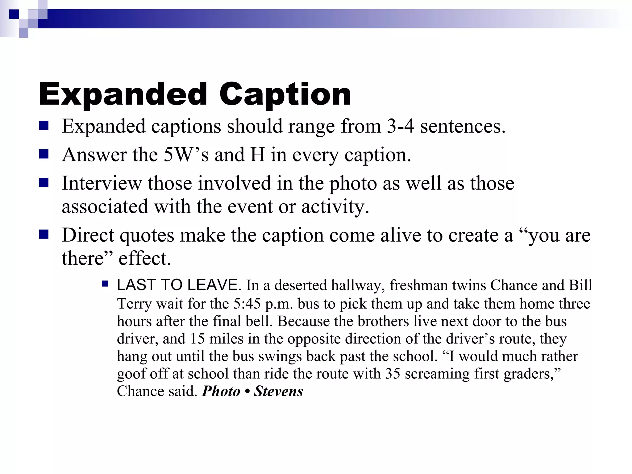 Expanded Caption Expanded captions should range from 3-4 sentences. Answer the 5W’s and H in every caption. Interview those involved in the photo as well as those associated with the event or activity. Direct quotes make the caption come alive to create a “you are there” effect. LAST TO LEAVE . In a deserted hallway, freshman twins Chance and Bill Terry wait for the 5:45 p.m. bus to pick them up and take them home three hours after the final bell. Because the brothers live next door to the bus driver, and 15 miles in the opposite direction of the driver’s route, they hang out until the bus swings back past the school. “I would much rather goof off at school than ride the route with 35 screaming first graders,” Chance said.  Photo • Stevens 