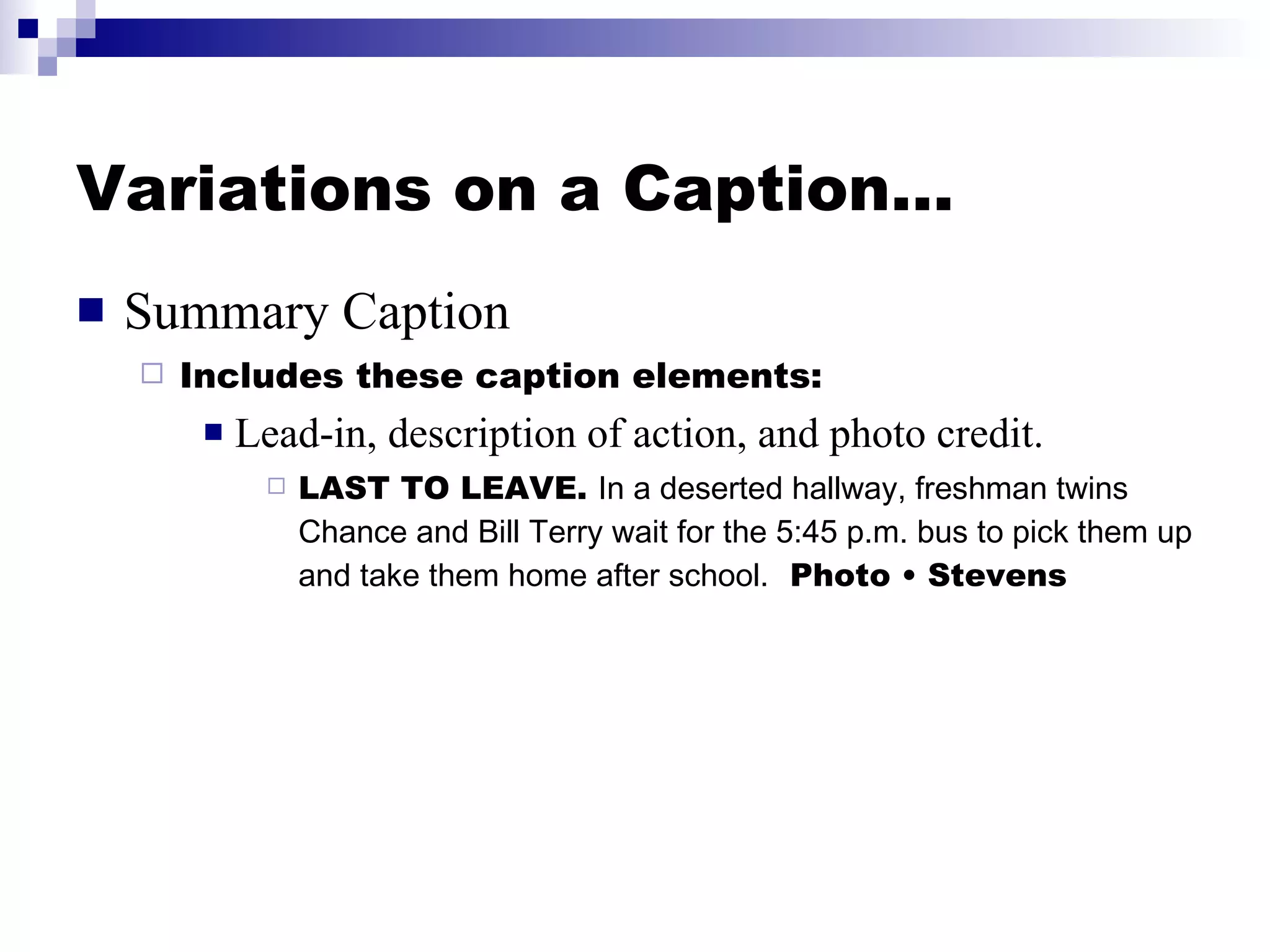 Variations on a Caption… Summary Caption Includes these caption elements:  Lead-in, description of action, and photo credit. LAST TO LEAVE.  In a deserted hallway, freshman twins Chance and Bill Terry wait for the 5:45 p.m. bus to pick them up and take them home after school.   Photo • Stevens 