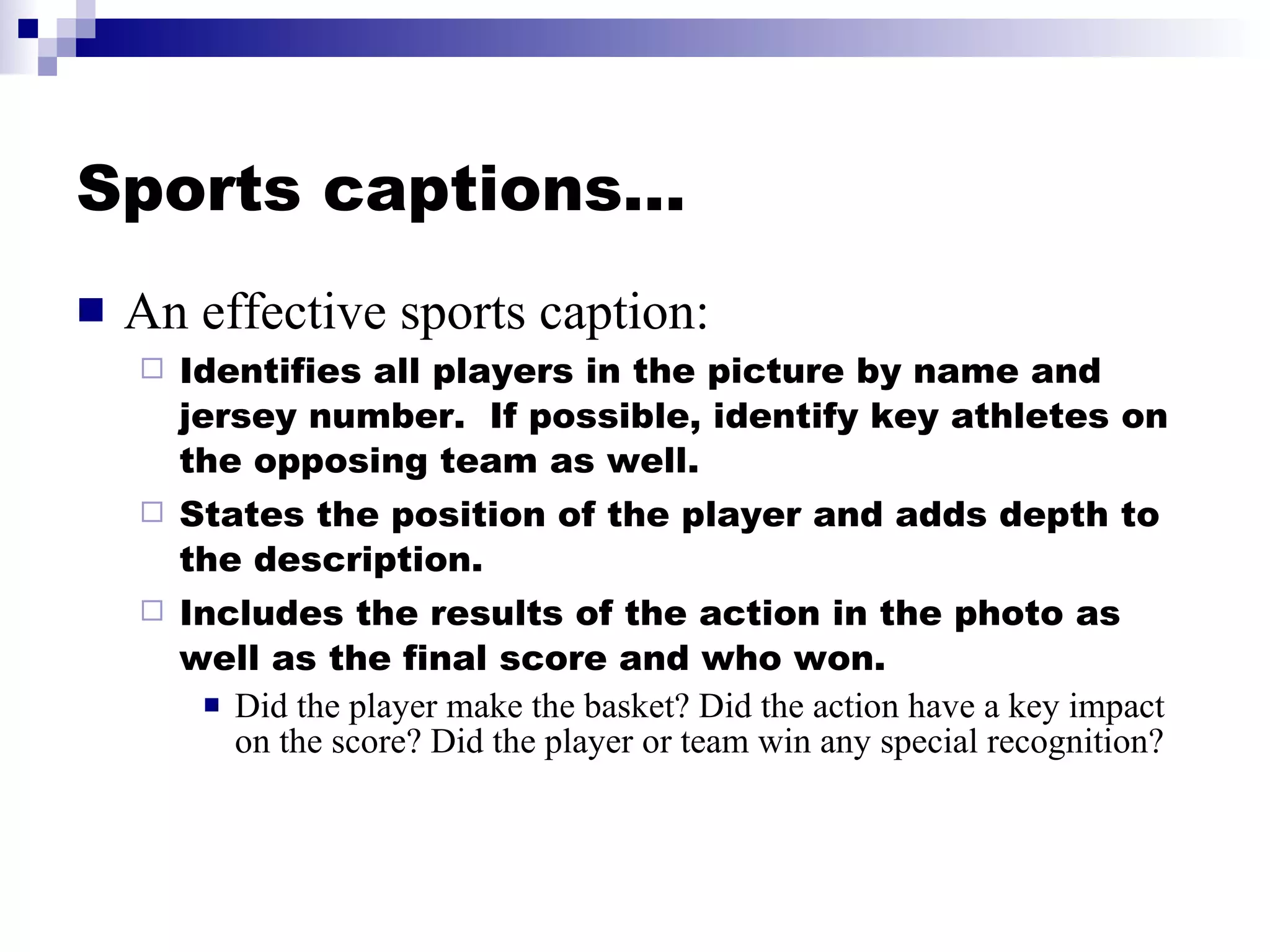 Sports captions… An effective sports caption: Identifies all players in the picture by name and jersey number.  If possible, identify key athletes on the opposing team as well. States the position of the player and adds depth to the description. Includes the results of the action in the photo as well as the final score and who won. Did the player make the basket? Did the action have a key impact on the score? Did the player or team win any special recognition? 