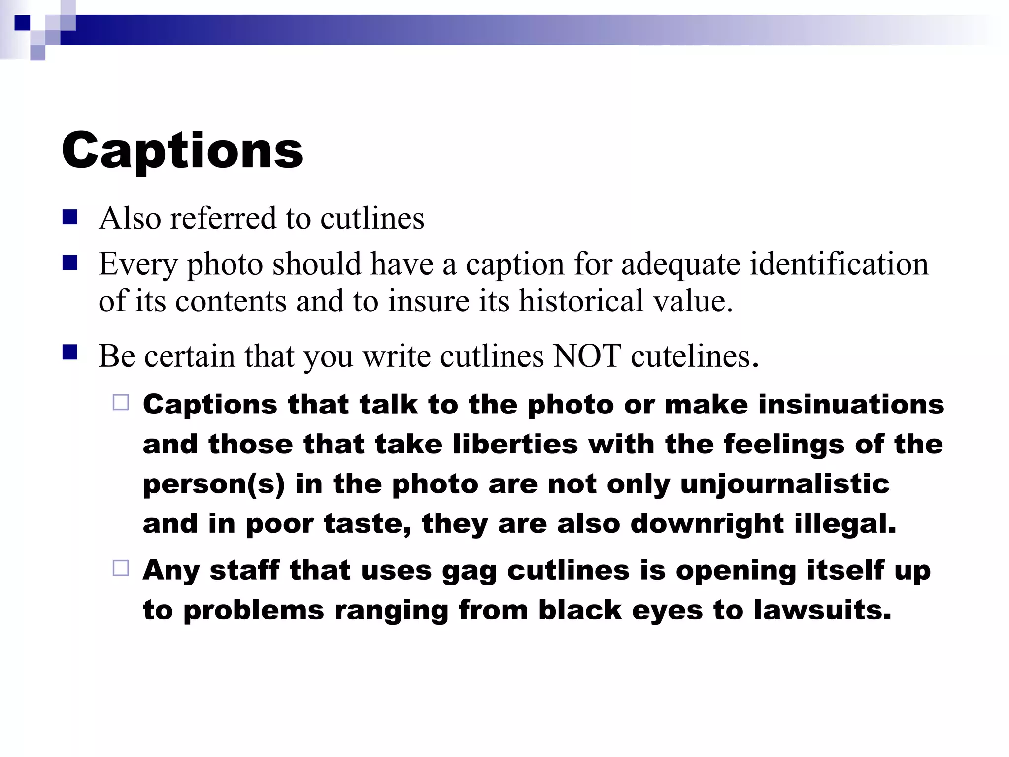 Captions Also referred to cutlines Every photo should have a caption for adequate identification of its contents and to insure its historical value. Be certain that you write cutlines NOT cutelines . Captions that talk to the photo or make insinuations and those that take liberties with the feelings of the person(s) in the photo are not only unjournalistic and in poor taste, they are also downright illegal. Any staff that uses gag cutlines is opening itself up to problems ranging from black eyes to lawsuits. 
