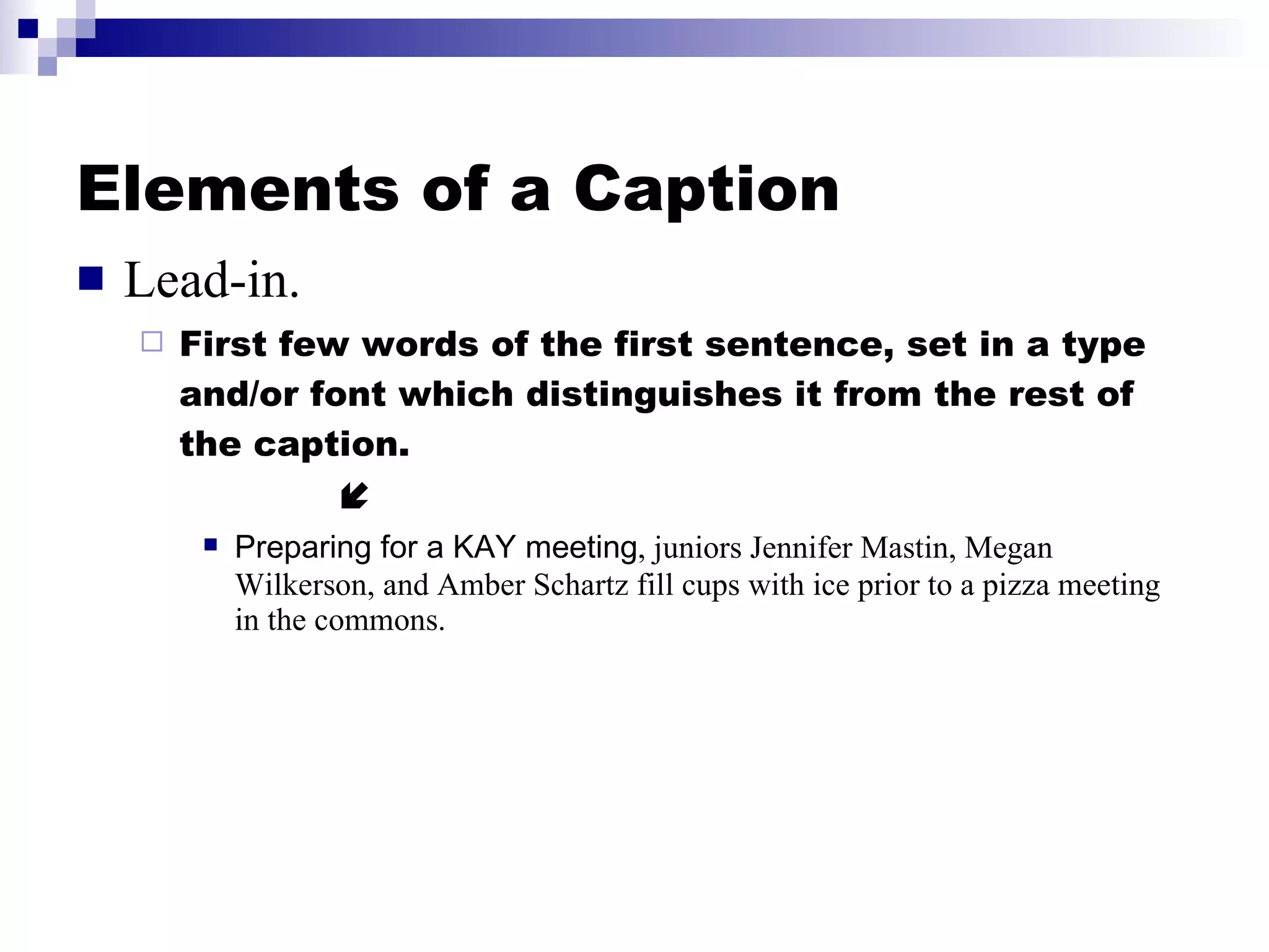 Elements of a Caption Lead-in. First few words of the first sentence, set in a type and/or font which distinguishes it from the rest of the caption.   Preparing for a KAY meeting , juniors Jennifer Mastin, Megan Wilkerson, and Amber Schartz fill cups with ice prior to a pizza meeting in the commons. 