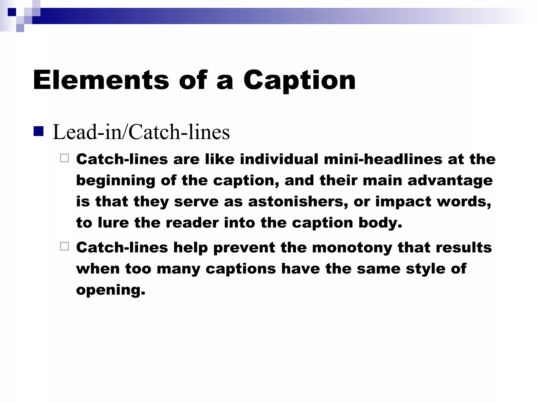 Elements of a Caption Lead-in/Catch-lines Catch-lines are like individual mini-headlines at the beginning of the caption, and their main advantage is that they serve as astonishers, or impact words, to lure the reader into the caption body.  Catch-lines help prevent the monotony that results when too many captions have the same style of opening. 