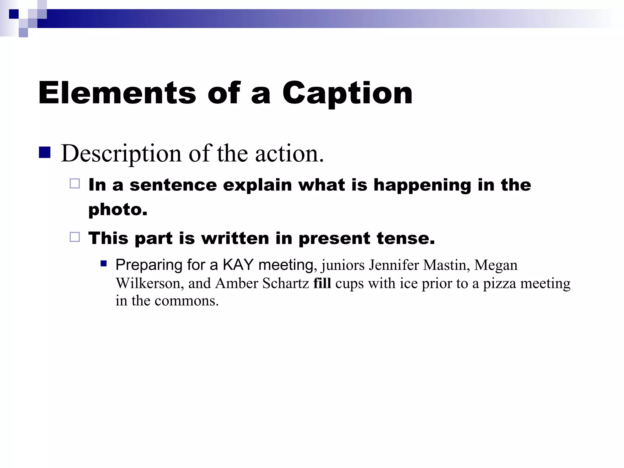 Elements of a Caption Description of the action. In a sentence explain what is happening in the photo. This part is written in present tense. Preparing for a KAY meeting , juniors Jennifer Mastin, Megan Wilkerson, and Amber Schartz  fill  cups with ice prior to a pizza meeting in the commons. 