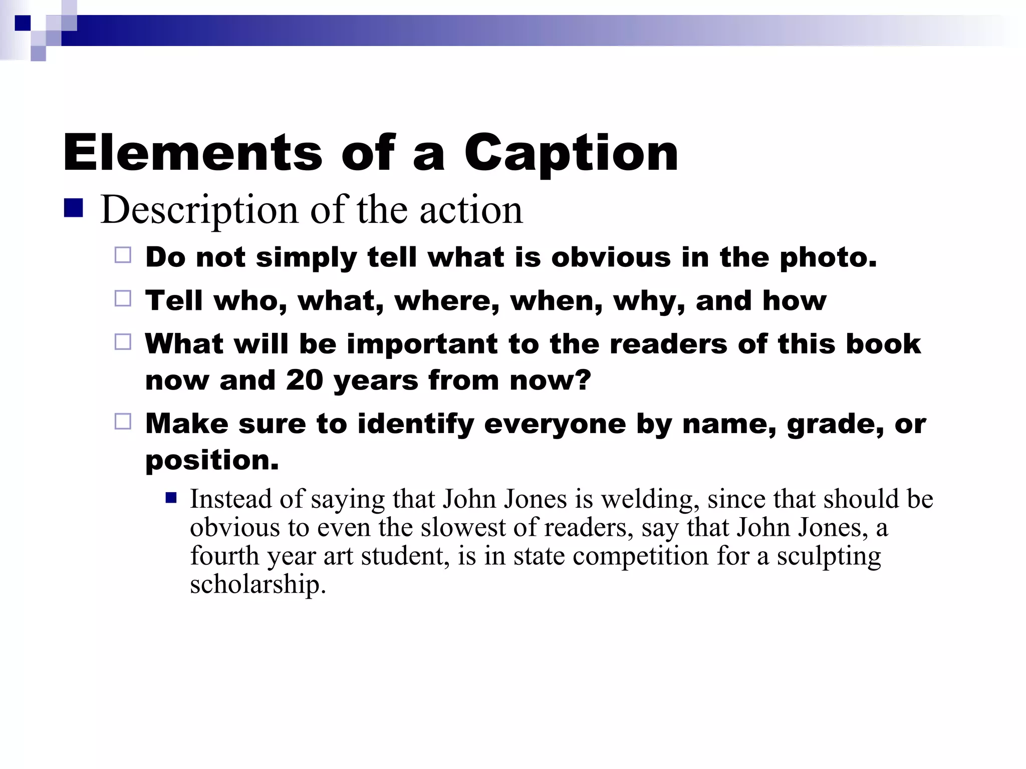 Elements of a Caption Description of the action Do not simply tell what is obvious in the photo. Tell who, what, where, when, why, and how What will be important to the readers of this book now and 20 years from now? Make sure to identify everyone by name, grade, or position. Instead of saying that John Jones is welding, since that should be obvious to even the slowest of readers, say that John Jones, a fourth year art student, is in state competition for a sculpting scholarship. 