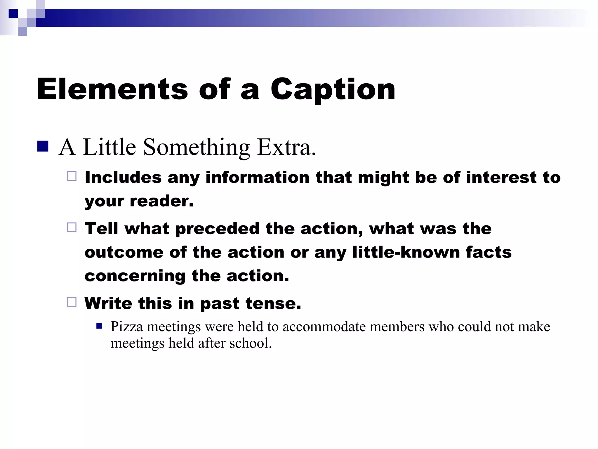 Elements of a Caption A Little Something Extra. Includes any information that might be of interest to your reader. Tell what preceded the action, what was the outcome of the action or any little-known facts concerning the action. Write this in past tense. Pizza meetings were held to accommodate members who could not make meetings held after school. 