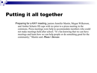 Putting it all together Preparing for a KAY meeting , juniors Jennifer Mastin, Megan Wilkerson, and Amber Schartz fill cups with ice prior to a pizza meeting in the commons. Pizza meetings were help to accommodate members who could not make meetings held after school. “It’s fun knowing that we can have meetings and learn how we can help people or do something good for the community,” Mastin said.  Photo • Stevens 