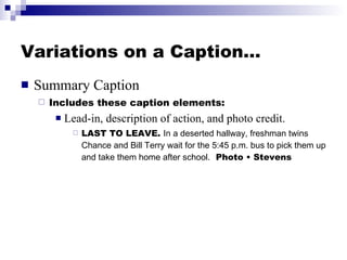 Variations on a Caption… Summary Caption Includes these caption elements:  Lead-in, description of action, and photo credit. LAST TO LEAVE.  In a deserted hallway, freshman twins Chance and Bill Terry wait for the 5:45 p.m. bus to pick them up and take them home after school.   Photo • Stevens 