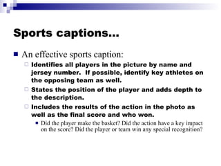 Sports captions… An effective sports caption: Identifies all players in the picture by name and jersey number.  If possible, identify key athletes on the opposing team as well. States the position of the player and adds depth to the description. Includes the results of the action in the photo as well as the final score and who won. Did the player make the basket? Did the action have a key impact on the score? Did the player or team win any special recognition? 