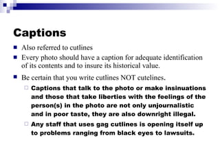 Captions Also referred to cutlines Every photo should have a caption for adequate identification of its contents and to insure its historical value. Be certain that you write cutlines NOT cutelines . Captions that talk to the photo or make insinuations and those that take liberties with the feelings of the person(s) in the photo are not only unjournalistic and in poor taste, they are also downright illegal. Any staff that uses gag cutlines is opening itself up to problems ranging from black eyes to lawsuits. 