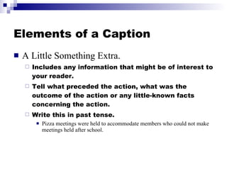 Elements of a Caption A Little Something Extra. Includes any information that might be of interest to your reader. Tell what preceded the action, what was the outcome of the action or any little-known facts concerning the action. Write this in past tense. Pizza meetings were held to accommodate members who could not make meetings held after school. 
