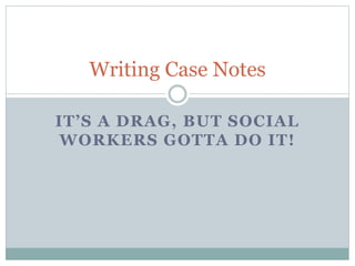 IT’S A DRAG, BUT SOCIAL
WORKERS GOTTA DO IT!
Writing Case Notes
 